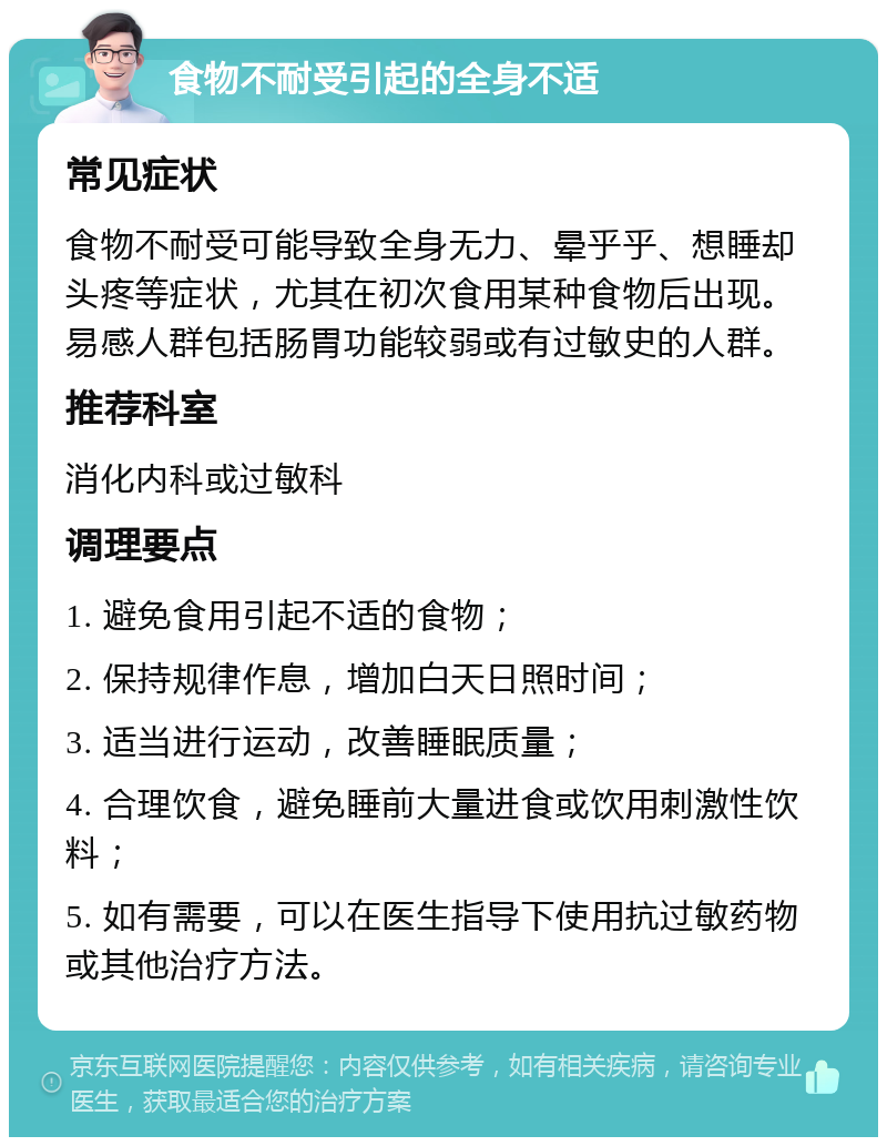 食物不耐受引起的全身不适 常见症状 食物不耐受可能导致全身无力、晕乎乎、想睡却头疼等症状，尤其在初次食用某种食物后出现。易感人群包括肠胃功能较弱或有过敏史的人群。 推荐科室 消化内科或过敏科 调理要点 1. 避免食用引起不适的食物； 2. 保持规律作息，增加白天日照时间； 3. 适当进行运动，改善睡眠质量； 4. 合理饮食，避免睡前大量进食或饮用刺激性饮料； 5. 如有需要，可以在医生指导下使用抗过敏药物或其他治疗方法。