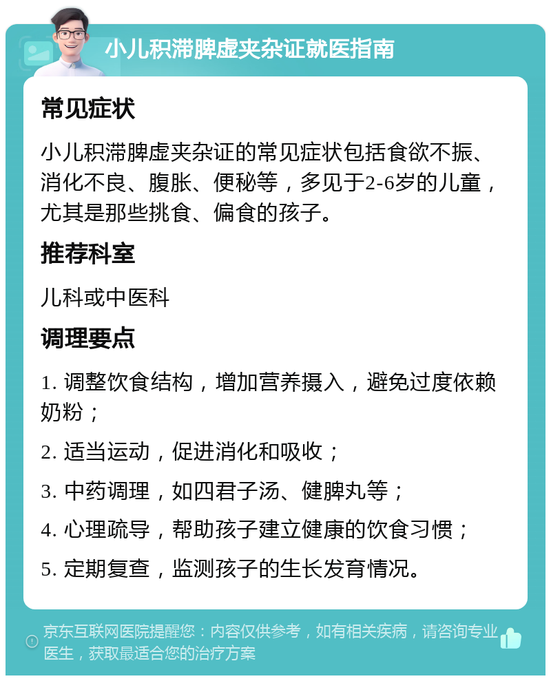 小儿积滞脾虚夹杂证就医指南 常见症状 小儿积滞脾虚夹杂证的常见症状包括食欲不振、消化不良、腹胀、便秘等，多见于2-6岁的儿童，尤其是那些挑食、偏食的孩子。 推荐科室 儿科或中医科 调理要点 1. 调整饮食结构，增加营养摄入，避免过度依赖奶粉； 2. 适当运动，促进消化和吸收； 3. 中药调理，如四君子汤、健脾丸等； 4. 心理疏导，帮助孩子建立健康的饮食习惯； 5. 定期复查，监测孩子的生长发育情况。