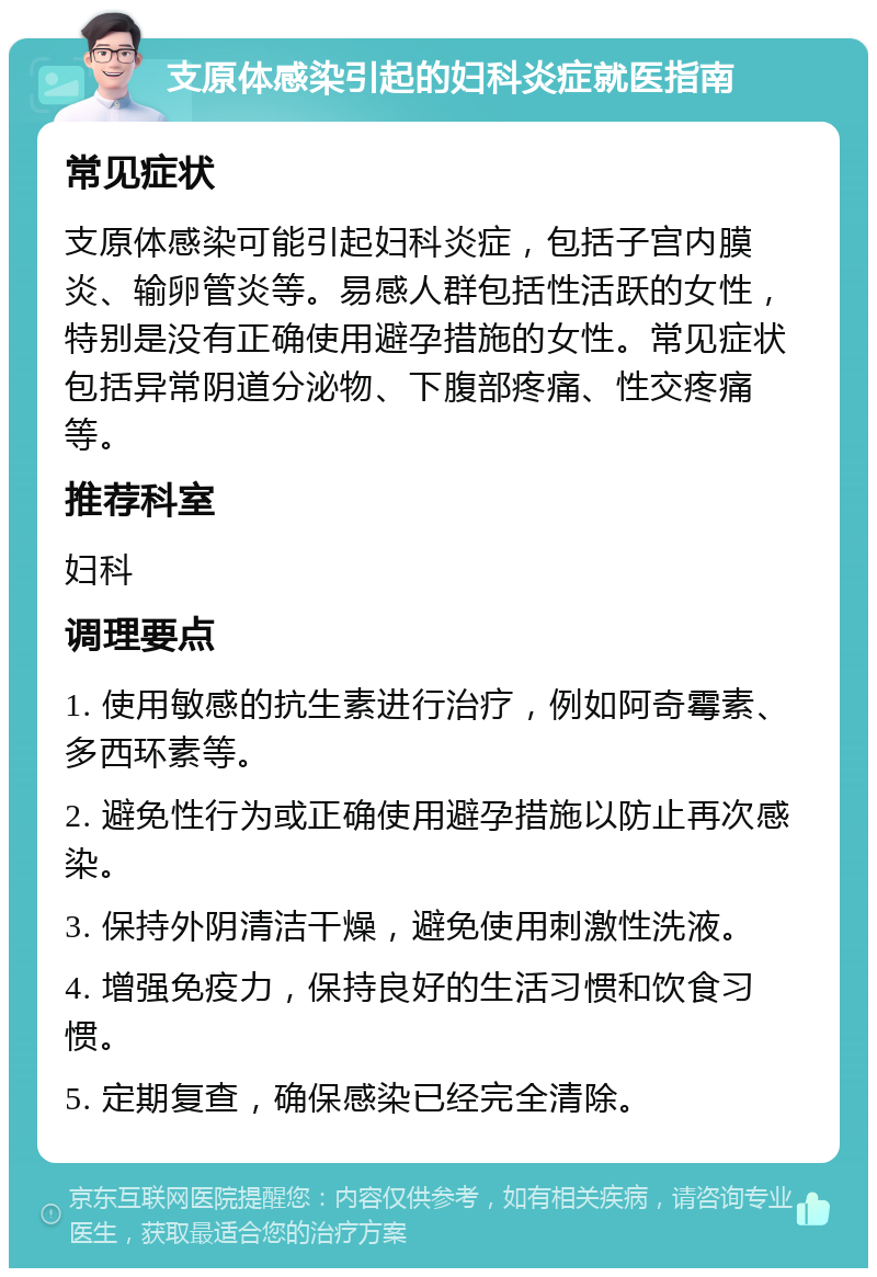 支原体感染引起的妇科炎症就医指南 常见症状 支原体感染可能引起妇科炎症，包括子宫内膜炎、输卵管炎等。易感人群包括性活跃的女性，特别是没有正确使用避孕措施的女性。常见症状包括异常阴道分泌物、下腹部疼痛、性交疼痛等。 推荐科室 妇科 调理要点 1. 使用敏感的抗生素进行治疗，例如阿奇霉素、多西环素等。 2. 避免性行为或正确使用避孕措施以防止再次感染。 3. 保持外阴清洁干燥，避免使用刺激性洗液。 4. 增强免疫力，保持良好的生活习惯和饮食习惯。 5. 定期复查，确保感染已经完全清除。