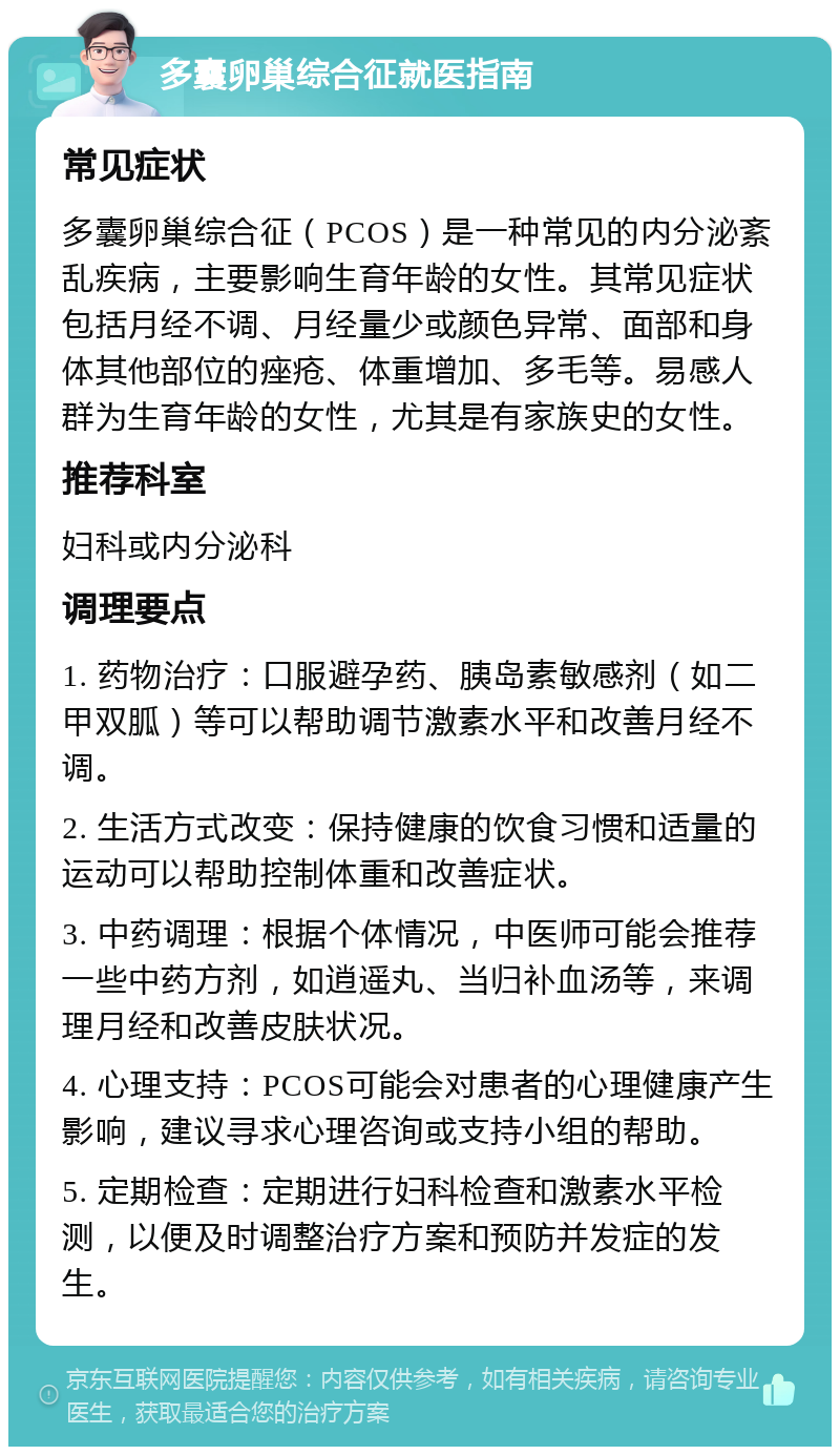 多囊卵巢综合征就医指南 常见症状 多囊卵巢综合征（PCOS）是一种常见的内分泌紊乱疾病，主要影响生育年龄的女性。其常见症状包括月经不调、月经量少或颜色异常、面部和身体其他部位的痤疮、体重增加、多毛等。易感人群为生育年龄的女性，尤其是有家族史的女性。 推荐科室 妇科或内分泌科 调理要点 1. 药物治疗：口服避孕药、胰岛素敏感剂（如二甲双胍）等可以帮助调节激素水平和改善月经不调。 2. 生活方式改变：保持健康的饮食习惯和适量的运动可以帮助控制体重和改善症状。 3. 中药调理：根据个体情况，中医师可能会推荐一些中药方剂，如逍遥丸、当归补血汤等，来调理月经和改善皮肤状况。 4. 心理支持：PCOS可能会对患者的心理健康产生影响，建议寻求心理咨询或支持小组的帮助。 5. 定期检查：定期进行妇科检查和激素水平检测，以便及时调整治疗方案和预防并发症的发生。