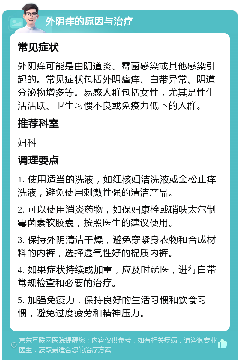 外阴痒的原因与治疗 常见症状 外阴痒可能是由阴道炎、霉菌感染或其他感染引起的。常见症状包括外阴瘙痒、白带异常、阴道分泌物增多等。易感人群包括女性，尤其是性生活活跃、卫生习惯不良或免疫力低下的人群。 推荐科室 妇科 调理要点 1. 使用适当的洗液，如红核妇洁洗液或金松止痒洗液，避免使用刺激性强的清洁产品。 2. 可以使用消炎药物，如保妇康栓或硝呋太尔制霉菌素软胶囊，按照医生的建议使用。 3. 保持外阴清洁干燥，避免穿紧身衣物和合成材料的内裤，选择透气性好的棉质内裤。 4. 如果症状持续或加重，应及时就医，进行白带常规检查和必要的治疗。 5. 加强免疫力，保持良好的生活习惯和饮食习惯，避免过度疲劳和精神压力。