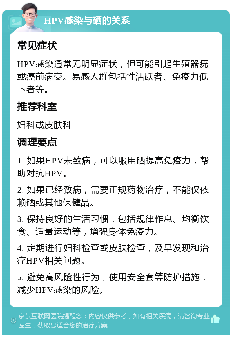 HPV感染与硒的关系 常见症状 HPV感染通常无明显症状，但可能引起生殖器疣或癌前病变。易感人群包括性活跃者、免疫力低下者等。 推荐科室 妇科或皮肤科 调理要点 1. 如果HPV未致病，可以服用硒提高免疫力，帮助对抗HPV。 2. 如果已经致病，需要正规药物治疗，不能仅依赖硒或其他保健品。 3. 保持良好的生活习惯，包括规律作息、均衡饮食、适量运动等，增强身体免疫力。 4. 定期进行妇科检查或皮肤检查，及早发现和治疗HPV相关问题。 5. 避免高风险性行为，使用安全套等防护措施，减少HPV感染的风险。