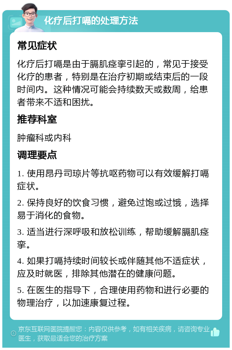 化疗后打嗝的处理方法 常见症状 化疗后打嗝是由于膈肌痉挛引起的，常见于接受化疗的患者，特别是在治疗初期或结束后的一段时间内。这种情况可能会持续数天或数周，给患者带来不适和困扰。 推荐科室 肿瘤科或内科 调理要点 1. 使用昂丹司琼片等抗呕药物可以有效缓解打嗝症状。 2. 保持良好的饮食习惯，避免过饱或过饿，选择易于消化的食物。 3. 适当进行深呼吸和放松训练，帮助缓解膈肌痉挛。 4. 如果打嗝持续时间较长或伴随其他不适症状，应及时就医，排除其他潜在的健康问题。 5. 在医生的指导下，合理使用药物和进行必要的物理治疗，以加速康复过程。