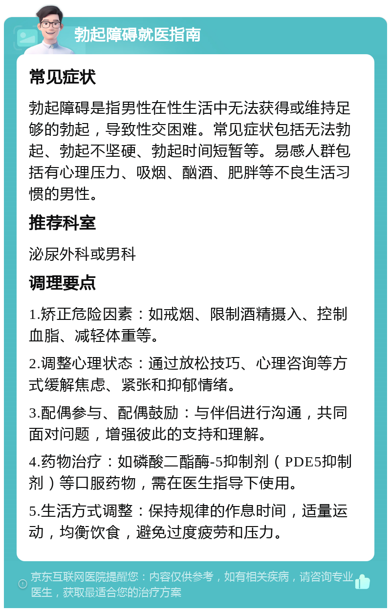 勃起障碍就医指南 常见症状 勃起障碍是指男性在性生活中无法获得或维持足够的勃起，导致性交困难。常见症状包括无法勃起、勃起不坚硬、勃起时间短暂等。易感人群包括有心理压力、吸烟、酗酒、肥胖等不良生活习惯的男性。 推荐科室 泌尿外科或男科 调理要点 1.矫正危险因素：如戒烟、限制酒精摄入、控制血脂、减轻体重等。 2.调整心理状态：通过放松技巧、心理咨询等方式缓解焦虑、紧张和抑郁情绪。 3.配偶参与、配偶鼓励：与伴侣进行沟通，共同面对问题，增强彼此的支持和理解。 4.药物治疗：如磷酸二酯酶-5抑制剂（PDE5抑制剂）等口服药物，需在医生指导下使用。 5.生活方式调整：保持规律的作息时间，适量运动，均衡饮食，避免过度疲劳和压力。