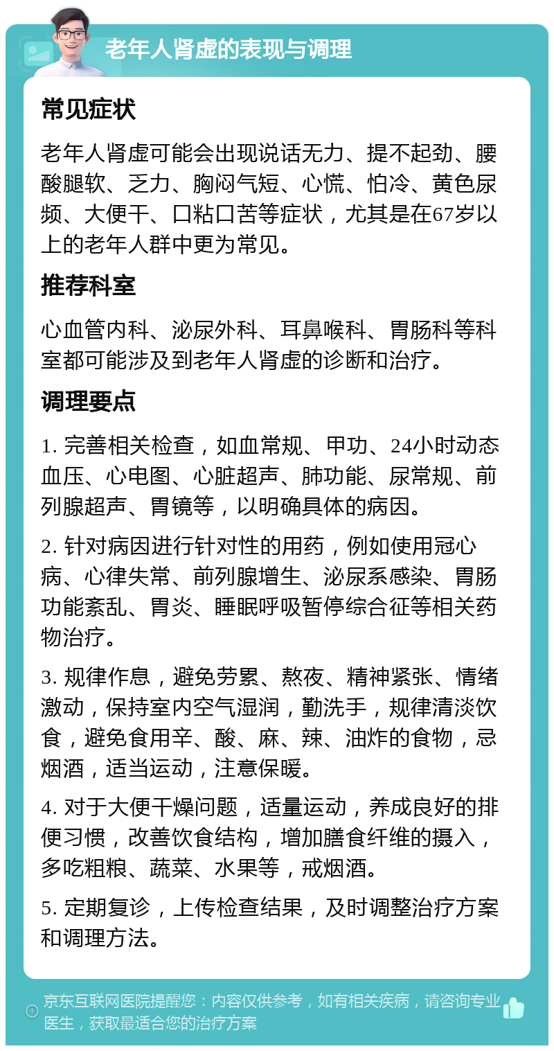 老年人肾虚的表现与调理 常见症状 老年人肾虚可能会出现说话无力、提不起劲、腰酸腿软、乏力、胸闷气短、心慌、怕冷、黄色尿频、大便干、口粘口苦等症状，尤其是在67岁以上的老年人群中更为常见。 推荐科室 心血管内科、泌尿外科、耳鼻喉科、胃肠科等科室都可能涉及到老年人肾虚的诊断和治疗。 调理要点 1. 完善相关检查，如血常规、甲功、24小时动态血压、心电图、心脏超声、肺功能、尿常规、前列腺超声、胃镜等，以明确具体的病因。 2. 针对病因进行针对性的用药，例如使用冠心病、心律失常、前列腺增生、泌尿系感染、胃肠功能紊乱、胃炎、睡眠呼吸暂停综合征等相关药物治疗。 3. 规律作息，避免劳累、熬夜、精神紧张、情绪激动，保持室内空气湿润，勤洗手，规律清淡饮食，避免食用辛、酸、麻、辣、油炸的食物，忌烟酒，适当运动，注意保暖。 4. 对于大便干燥问题，适量运动，养成良好的排便习惯，改善饮食结构，增加膳食纤维的摄入，多吃粗粮、蔬菜、水果等，戒烟酒。 5. 定期复诊，上传检查结果，及时调整治疗方案和调理方法。