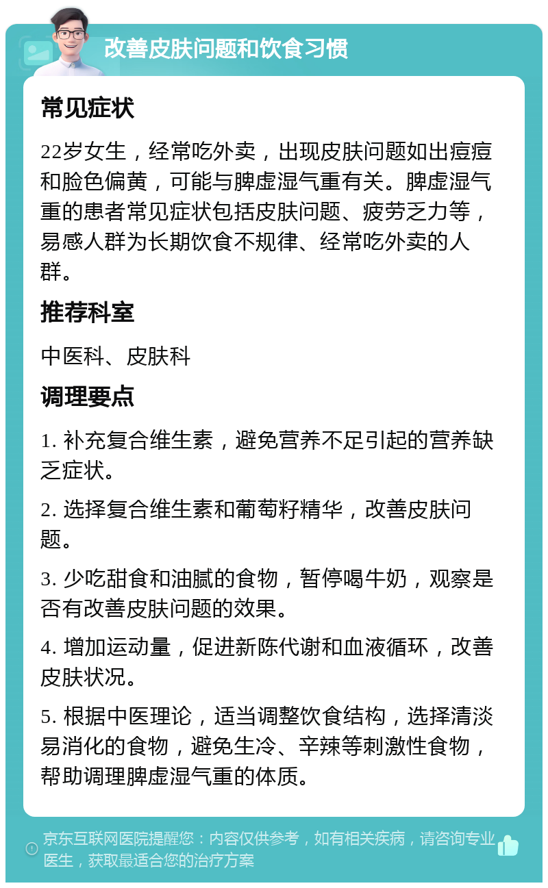 改善皮肤问题和饮食习惯 常见症状 22岁女生，经常吃外卖，出现皮肤问题如出痘痘和脸色偏黄，可能与脾虚湿气重有关。脾虚湿气重的患者常见症状包括皮肤问题、疲劳乏力等，易感人群为长期饮食不规律、经常吃外卖的人群。 推荐科室 中医科、皮肤科 调理要点 1. 补充复合维生素，避免营养不足引起的营养缺乏症状。 2. 选择复合维生素和葡萄籽精华，改善皮肤问题。 3. 少吃甜食和油腻的食物，暂停喝牛奶，观察是否有改善皮肤问题的效果。 4. 增加运动量，促进新陈代谢和血液循环，改善皮肤状况。 5. 根据中医理论，适当调整饮食结构，选择清淡易消化的食物，避免生冷、辛辣等刺激性食物，帮助调理脾虚湿气重的体质。