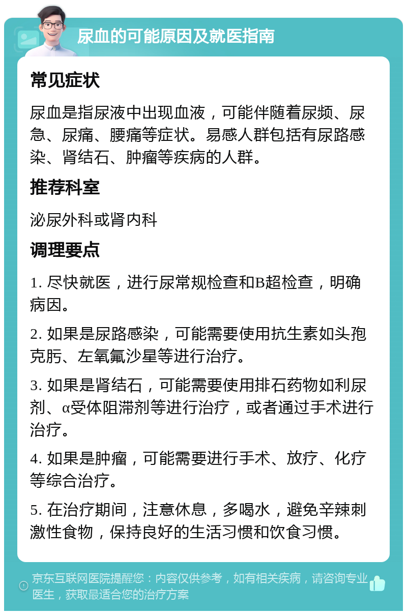 尿血的可能原因及就医指南 常见症状 尿血是指尿液中出现血液，可能伴随着尿频、尿急、尿痛、腰痛等症状。易感人群包括有尿路感染、肾结石、肿瘤等疾病的人群。 推荐科室 泌尿外科或肾内科 调理要点 1. 尽快就医，进行尿常规检查和B超检查，明确病因。 2. 如果是尿路感染，可能需要使用抗生素如头孢克肟、左氧氟沙星等进行治疗。 3. 如果是肾结石，可能需要使用排石药物如利尿剂、α受体阻滞剂等进行治疗，或者通过手术进行治疗。 4. 如果是肿瘤，可能需要进行手术、放疗、化疗等综合治疗。 5. 在治疗期间，注意休息，多喝水，避免辛辣刺激性食物，保持良好的生活习惯和饮食习惯。