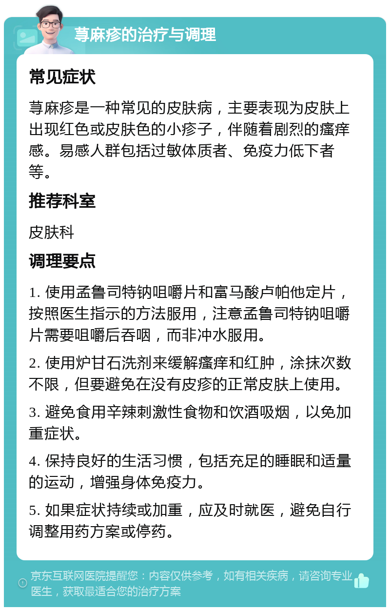 荨麻疹的治疗与调理 常见症状 荨麻疹是一种常见的皮肤病，主要表现为皮肤上出现红色或皮肤色的小疹子，伴随着剧烈的瘙痒感。易感人群包括过敏体质者、免疫力低下者等。 推荐科室 皮肤科 调理要点 1. 使用孟鲁司特钠咀嚼片和富马酸卢帕他定片，按照医生指示的方法服用，注意孟鲁司特钠咀嚼片需要咀嚼后吞咽，而非冲水服用。 2. 使用炉甘石洗剂来缓解瘙痒和红肿，涂抹次数不限，但要避免在没有皮疹的正常皮肤上使用。 3. 避免食用辛辣刺激性食物和饮酒吸烟，以免加重症状。 4. 保持良好的生活习惯，包括充足的睡眠和适量的运动，增强身体免疫力。 5. 如果症状持续或加重，应及时就医，避免自行调整用药方案或停药。