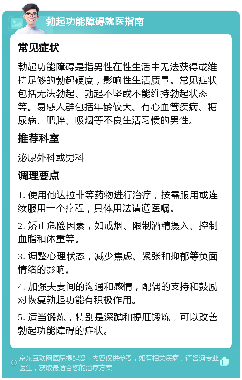 勃起功能障碍就医指南 常见症状 勃起功能障碍是指男性在性生活中无法获得或维持足够的勃起硬度，影响性生活质量。常见症状包括无法勃起、勃起不坚或不能维持勃起状态等。易感人群包括年龄较大、有心血管疾病、糖尿病、肥胖、吸烟等不良生活习惯的男性。 推荐科室 泌尿外科或男科 调理要点 1. 使用他达拉非等药物进行治疗，按需服用或连续服用一个疗程，具体用法请遵医嘱。 2. 矫正危险因素，如戒烟、限制酒精摄入、控制血脂和体重等。 3. 调整心理状态，减少焦虑、紧张和抑郁等负面情绪的影响。 4. 加强夫妻间的沟通和感情，配偶的支持和鼓励对恢复勃起功能有积极作用。 5. 适当锻炼，特别是深蹲和提肛锻炼，可以改善勃起功能障碍的症状。