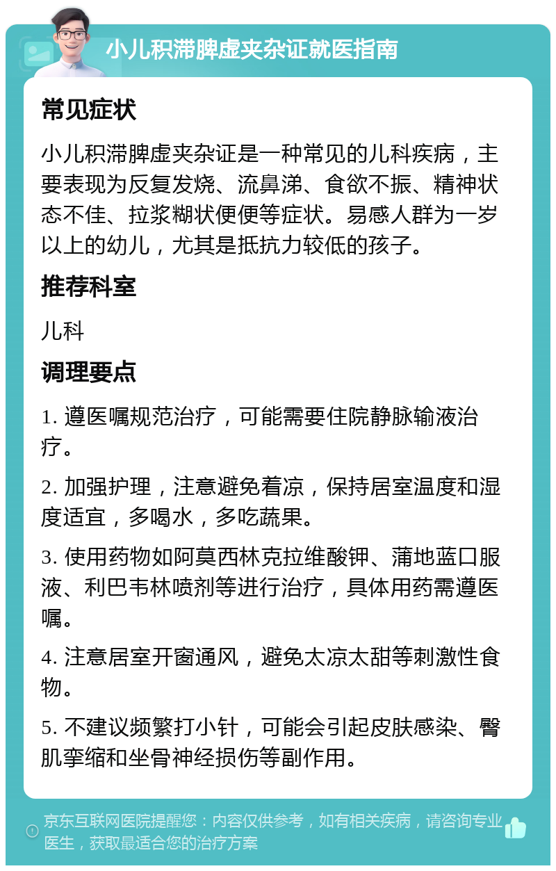 小儿积滞脾虚夹杂证就医指南 常见症状 小儿积滞脾虚夹杂证是一种常见的儿科疾病，主要表现为反复发烧、流鼻涕、食欲不振、精神状态不佳、拉浆糊状便便等症状。易感人群为一岁以上的幼儿，尤其是抵抗力较低的孩子。 推荐科室 儿科 调理要点 1. 遵医嘱规范治疗，可能需要住院静脉输液治疗。 2. 加强护理，注意避免着凉，保持居室温度和湿度适宜，多喝水，多吃蔬果。 3. 使用药物如阿莫西林克拉维酸钾、蒲地蓝口服液、利巴韦林喷剂等进行治疗，具体用药需遵医嘱。 4. 注意居室开窗通风，避免太凉太甜等刺激性食物。 5. 不建议频繁打小针，可能会引起皮肤感染、臀肌挛缩和坐骨神经损伤等副作用。