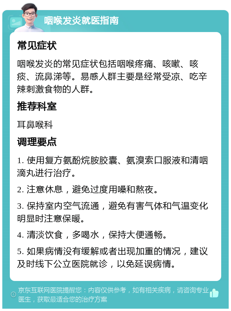 咽喉发炎就医指南 常见症状 咽喉发炎的常见症状包括咽喉疼痛、咳嗽、咳痰、流鼻涕等。易感人群主要是经常受凉、吃辛辣刺激食物的人群。 推荐科室 耳鼻喉科 调理要点 1. 使用复方氨酚烷胺胶囊、氨溴索口服液和清咽滴丸进行治疗。 2. 注意休息，避免过度用嗓和熬夜。 3. 保持室内空气流通，避免有害气体和气温变化明显时注意保暖。 4. 清淡饮食，多喝水，保持大便通畅。 5. 如果病情没有缓解或者出现加重的情况，建议及时线下公立医院就诊，以免延误病情。