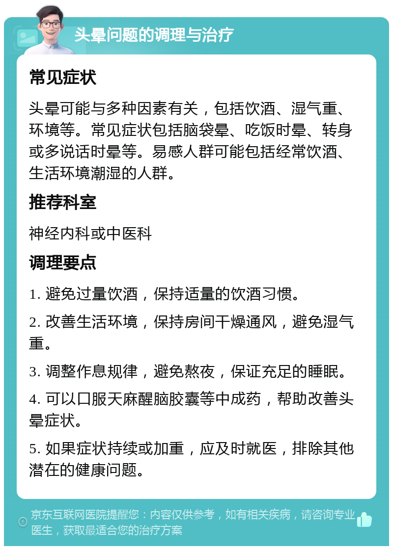 头晕问题的调理与治疗 常见症状 头晕可能与多种因素有关，包括饮酒、湿气重、环境等。常见症状包括脑袋晕、吃饭时晕、转身或多说话时晕等。易感人群可能包括经常饮酒、生活环境潮湿的人群。 推荐科室 神经内科或中医科 调理要点 1. 避免过量饮酒，保持适量的饮酒习惯。 2. 改善生活环境，保持房间干燥通风，避免湿气重。 3. 调整作息规律，避免熬夜，保证充足的睡眠。 4. 可以口服天麻醒脑胶囊等中成药，帮助改善头晕症状。 5. 如果症状持续或加重，应及时就医，排除其他潜在的健康问题。