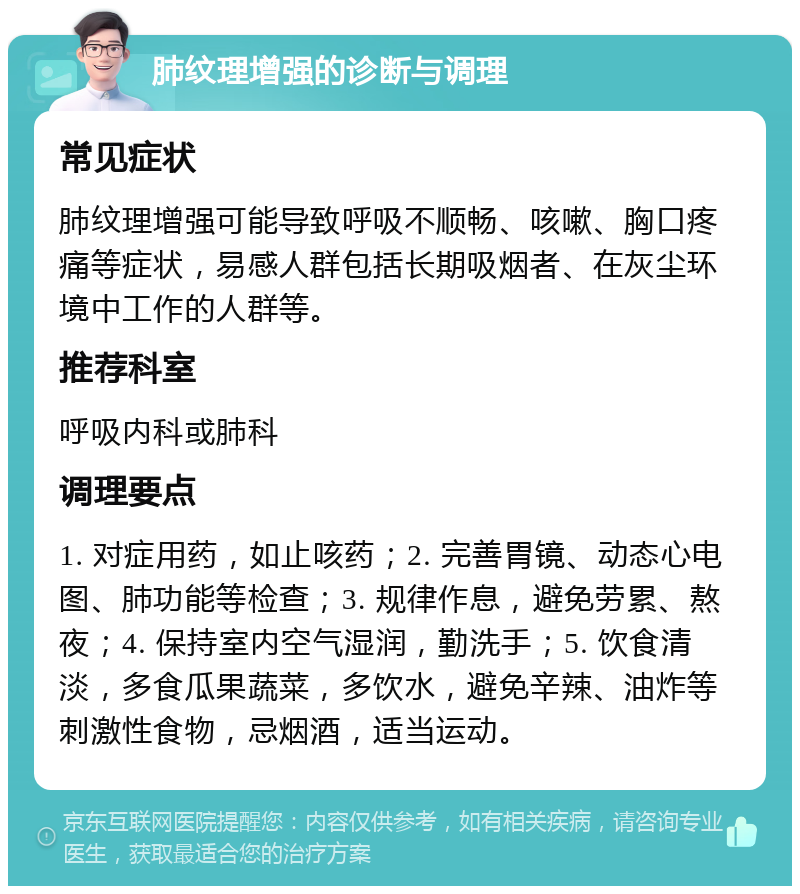 肺纹理增强的诊断与调理 常见症状 肺纹理增强可能导致呼吸不顺畅、咳嗽、胸口疼痛等症状，易感人群包括长期吸烟者、在灰尘环境中工作的人群等。 推荐科室 呼吸内科或肺科 调理要点 1. 对症用药，如止咳药；2. 完善胃镜、动态心电图、肺功能等检查；3. 规律作息，避免劳累、熬夜；4. 保持室内空气湿润，勤洗手；5. 饮食清淡，多食瓜果蔬菜，多饮水，避免辛辣、油炸等刺激性食物，忌烟酒，适当运动。