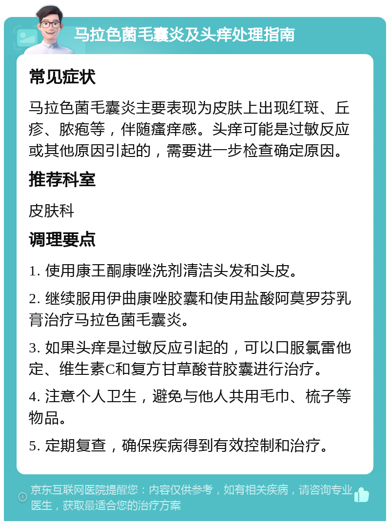 马拉色菌毛囊炎及头痒处理指南 常见症状 马拉色菌毛囊炎主要表现为皮肤上出现红斑、丘疹、脓疱等，伴随瘙痒感。头痒可能是过敏反应或其他原因引起的，需要进一步检查确定原因。 推荐科室 皮肤科 调理要点 1. 使用康王酮康唑洗剂清洁头发和头皮。 2. 继续服用伊曲康唑胶囊和使用盐酸阿莫罗芬乳膏治疗马拉色菌毛囊炎。 3. 如果头痒是过敏反应引起的，可以口服氯雷他定、维生素C和复方甘草酸苷胶囊进行治疗。 4. 注意个人卫生，避免与他人共用毛巾、梳子等物品。 5. 定期复查，确保疾病得到有效控制和治疗。