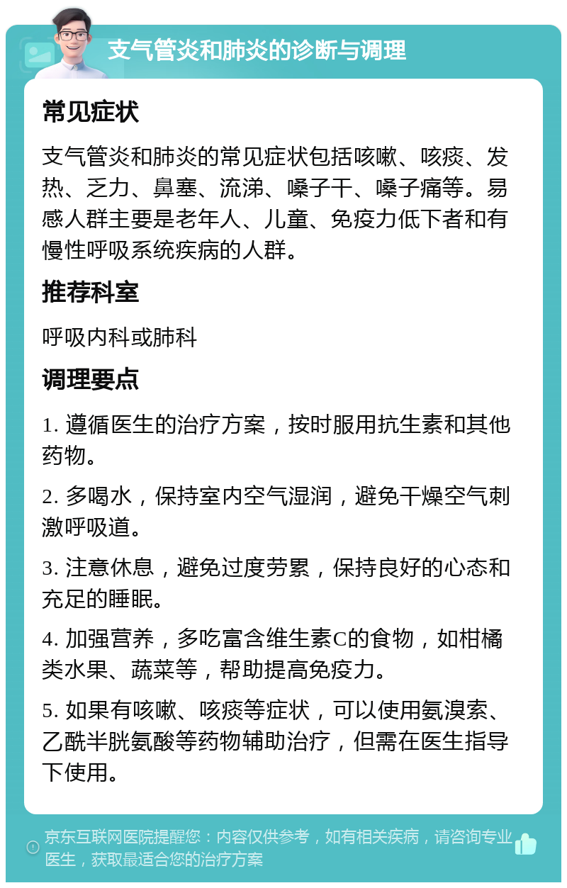 支气管炎和肺炎的诊断与调理 常见症状 支气管炎和肺炎的常见症状包括咳嗽、咳痰、发热、乏力、鼻塞、流涕、嗓子干、嗓子痛等。易感人群主要是老年人、儿童、免疫力低下者和有慢性呼吸系统疾病的人群。 推荐科室 呼吸内科或肺科 调理要点 1. 遵循医生的治疗方案，按时服用抗生素和其他药物。 2. 多喝水，保持室内空气湿润，避免干燥空气刺激呼吸道。 3. 注意休息，避免过度劳累，保持良好的心态和充足的睡眠。 4. 加强营养，多吃富含维生素C的食物，如柑橘类水果、蔬菜等，帮助提高免疫力。 5. 如果有咳嗽、咳痰等症状，可以使用氨溴索、乙酰半胱氨酸等药物辅助治疗，但需在医生指导下使用。