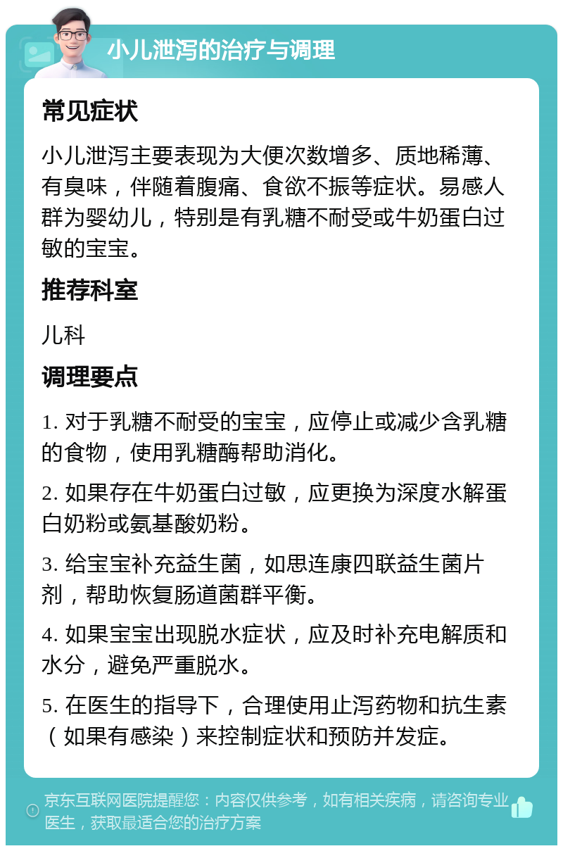 小儿泄泻的治疗与调理 常见症状 小儿泄泻主要表现为大便次数增多、质地稀薄、有臭味，伴随着腹痛、食欲不振等症状。易感人群为婴幼儿，特别是有乳糖不耐受或牛奶蛋白过敏的宝宝。 推荐科室 儿科 调理要点 1. 对于乳糖不耐受的宝宝，应停止或减少含乳糖的食物，使用乳糖酶帮助消化。 2. 如果存在牛奶蛋白过敏，应更换为深度水解蛋白奶粉或氨基酸奶粉。 3. 给宝宝补充益生菌，如思连康四联益生菌片剂，帮助恢复肠道菌群平衡。 4. 如果宝宝出现脱水症状，应及时补充电解质和水分，避免严重脱水。 5. 在医生的指导下，合理使用止泻药物和抗生素（如果有感染）来控制症状和预防并发症。