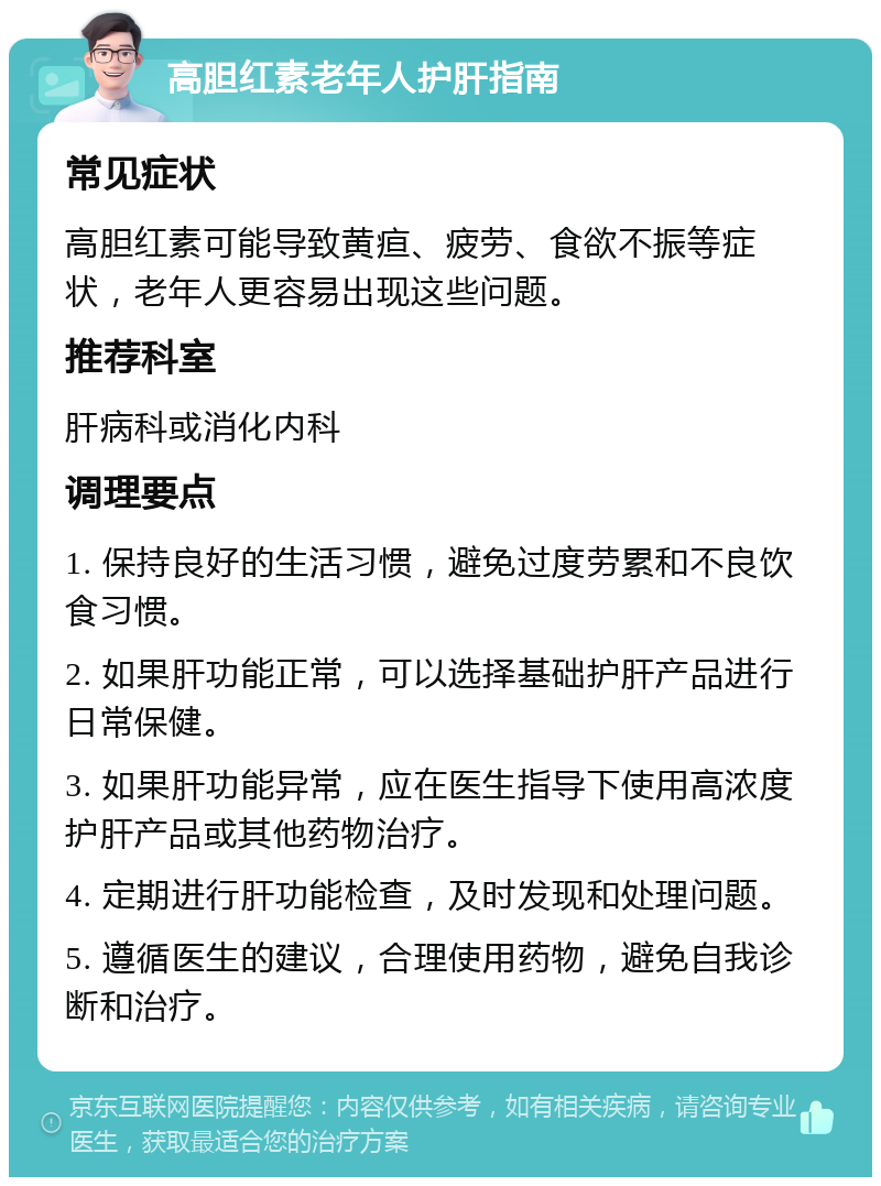 高胆红素老年人护肝指南 常见症状 高胆红素可能导致黄疸、疲劳、食欲不振等症状，老年人更容易出现这些问题。 推荐科室 肝病科或消化内科 调理要点 1. 保持良好的生活习惯，避免过度劳累和不良饮食习惯。 2. 如果肝功能正常，可以选择基础护肝产品进行日常保健。 3. 如果肝功能异常，应在医生指导下使用高浓度护肝产品或其他药物治疗。 4. 定期进行肝功能检查，及时发现和处理问题。 5. 遵循医生的建议，合理使用药物，避免自我诊断和治疗。