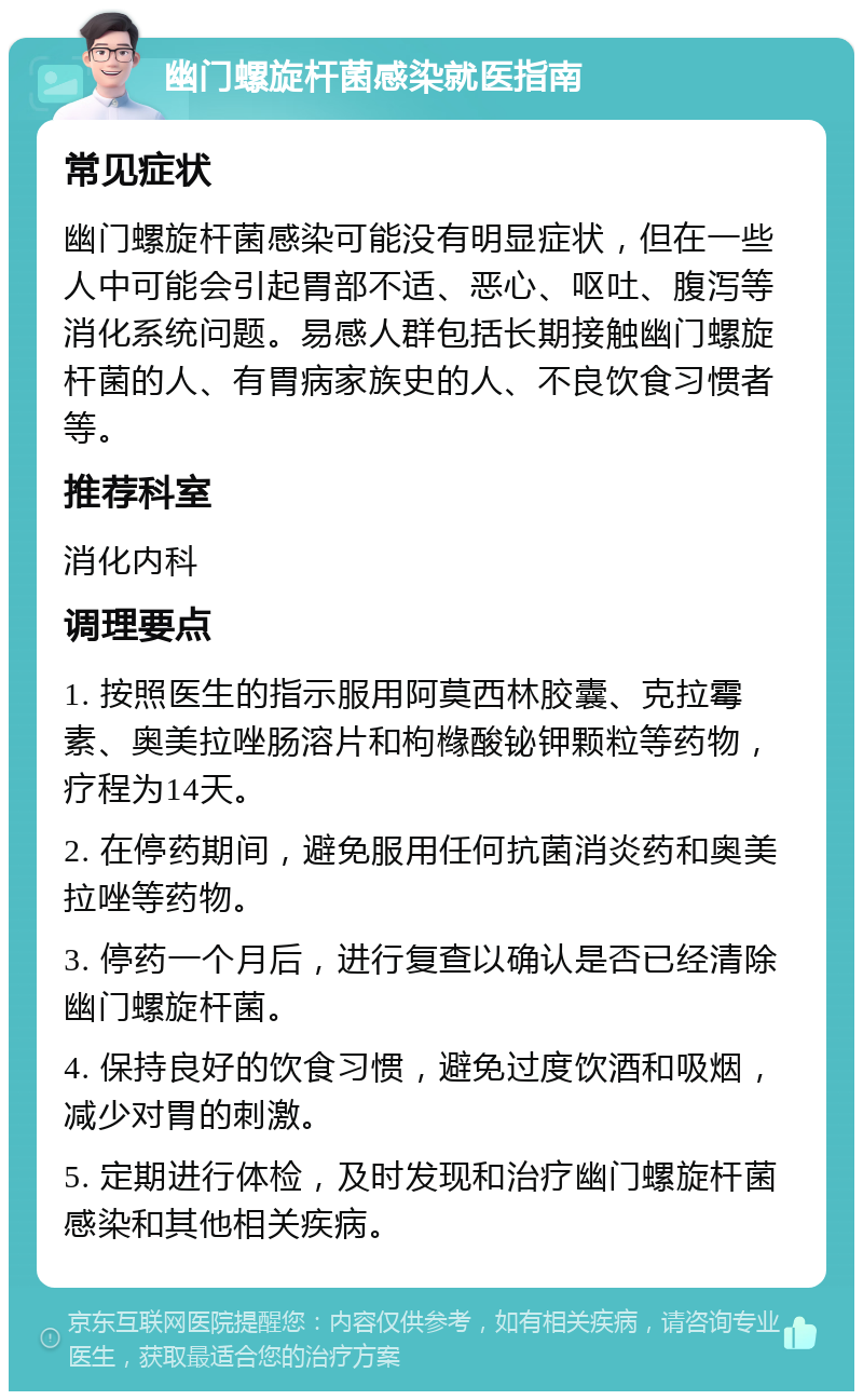 幽门螺旋杆菌感染就医指南 常见症状 幽门螺旋杆菌感染可能没有明显症状，但在一些人中可能会引起胃部不适、恶心、呕吐、腹泻等消化系统问题。易感人群包括长期接触幽门螺旋杆菌的人、有胃病家族史的人、不良饮食习惯者等。 推荐科室 消化内科 调理要点 1. 按照医生的指示服用阿莫西林胶囊、克拉霉素、奥美拉唑肠溶片和枸橼酸铋钾颗粒等药物，疗程为14天。 2. 在停药期间，避免服用任何抗菌消炎药和奥美拉唑等药物。 3. 停药一个月后，进行复查以确认是否已经清除幽门螺旋杆菌。 4. 保持良好的饮食习惯，避免过度饮酒和吸烟，减少对胃的刺激。 5. 定期进行体检，及时发现和治疗幽门螺旋杆菌感染和其他相关疾病。