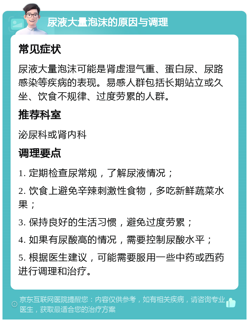 尿液大量泡沫的原因与调理 常见症状 尿液大量泡沫可能是肾虚湿气重、蛋白尿、尿路感染等疾病的表现。易感人群包括长期站立或久坐、饮食不规律、过度劳累的人群。 推荐科室 泌尿科或肾内科 调理要点 1. 定期检查尿常规，了解尿液情况； 2. 饮食上避免辛辣刺激性食物，多吃新鲜蔬菜水果； 3. 保持良好的生活习惯，避免过度劳累； 4. 如果有尿酸高的情况，需要控制尿酸水平； 5. 根据医生建议，可能需要服用一些中药或西药进行调理和治疗。