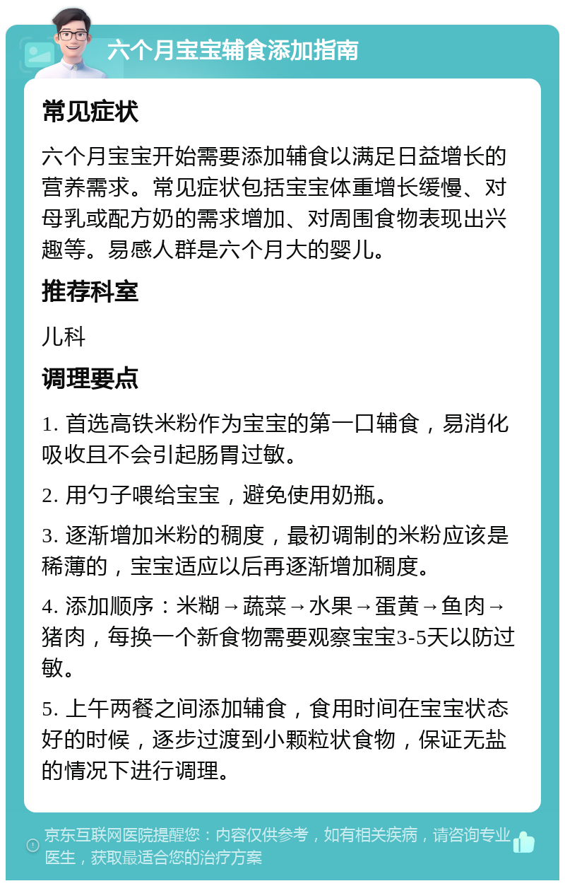 六个月宝宝辅食添加指南 常见症状 六个月宝宝开始需要添加辅食以满足日益增长的营养需求。常见症状包括宝宝体重增长缓慢、对母乳或配方奶的需求增加、对周围食物表现出兴趣等。易感人群是六个月大的婴儿。 推荐科室 儿科 调理要点 1. 首选高铁米粉作为宝宝的第一口辅食，易消化吸收且不会引起肠胃过敏。 2. 用勺子喂给宝宝，避免使用奶瓶。 3. 逐渐增加米粉的稠度，最初调制的米粉应该是稀薄的，宝宝适应以后再逐渐增加稠度。 4. 添加顺序：米糊→蔬菜→水果→蛋黄→鱼肉→猪肉，每换一个新食物需要观察宝宝3-5天以防过敏。 5. 上午两餐之间添加辅食，食用时间在宝宝状态好的时候，逐步过渡到小颗粒状食物，保证无盐的情况下进行调理。