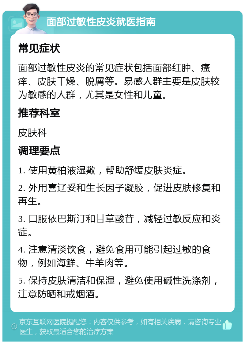 面部过敏性皮炎就医指南 常见症状 面部过敏性皮炎的常见症状包括面部红肿、瘙痒、皮肤干燥、脱屑等。易感人群主要是皮肤较为敏感的人群，尤其是女性和儿童。 推荐科室 皮肤科 调理要点 1. 使用黄柏液湿敷，帮助舒缓皮肤炎症。 2. 外用喜辽妥和生长因子凝胶，促进皮肤修复和再生。 3. 口服依巴斯汀和甘草酸苷，减轻过敏反应和炎症。 4. 注意清淡饮食，避免食用可能引起过敏的食物，例如海鲜、牛羊肉等。 5. 保持皮肤清洁和保湿，避免使用碱性洗涤剂，注意防晒和戒烟酒。