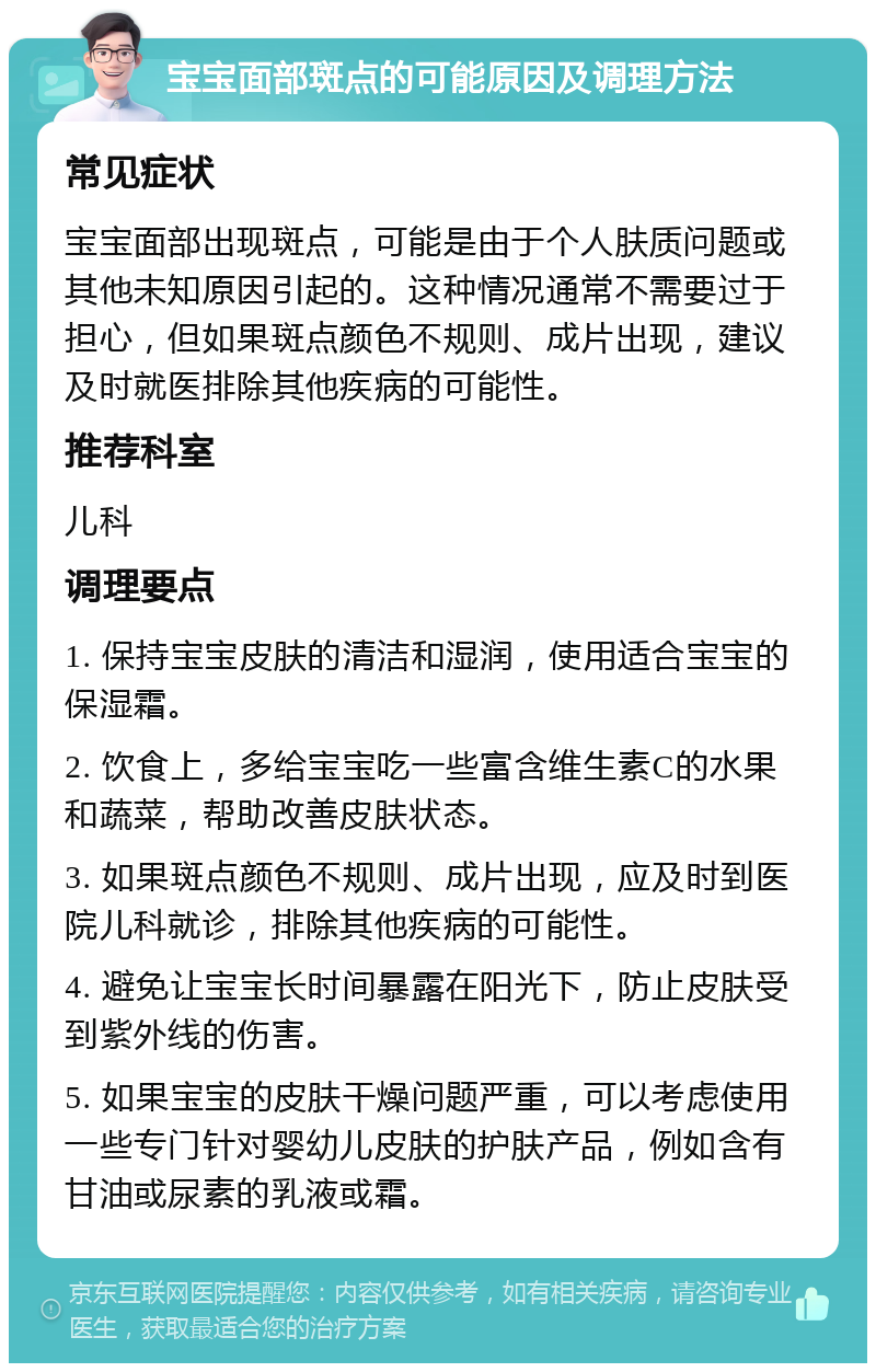 宝宝面部斑点的可能原因及调理方法 常见症状 宝宝面部出现斑点，可能是由于个人肤质问题或其他未知原因引起的。这种情况通常不需要过于担心，但如果斑点颜色不规则、成片出现，建议及时就医排除其他疾病的可能性。 推荐科室 儿科 调理要点 1. 保持宝宝皮肤的清洁和湿润，使用适合宝宝的保湿霜。 2. 饮食上，多给宝宝吃一些富含维生素C的水果和蔬菜，帮助改善皮肤状态。 3. 如果斑点颜色不规则、成片出现，应及时到医院儿科就诊，排除其他疾病的可能性。 4. 避免让宝宝长时间暴露在阳光下，防止皮肤受到紫外线的伤害。 5. 如果宝宝的皮肤干燥问题严重，可以考虑使用一些专门针对婴幼儿皮肤的护肤产品，例如含有甘油或尿素的乳液或霜。