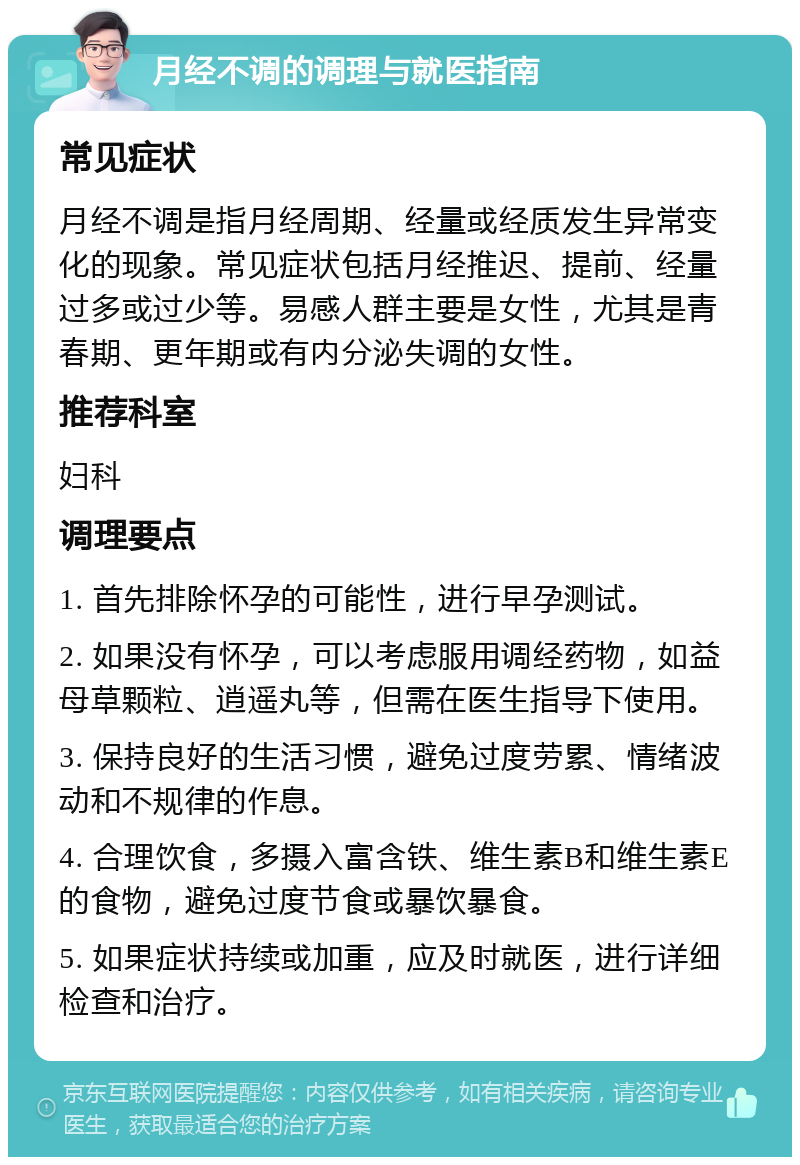 月经不调的调理与就医指南 常见症状 月经不调是指月经周期、经量或经质发生异常变化的现象。常见症状包括月经推迟、提前、经量过多或过少等。易感人群主要是女性，尤其是青春期、更年期或有内分泌失调的女性。 推荐科室 妇科 调理要点 1. 首先排除怀孕的可能性，进行早孕测试。 2. 如果没有怀孕，可以考虑服用调经药物，如益母草颗粒、逍遥丸等，但需在医生指导下使用。 3. 保持良好的生活习惯，避免过度劳累、情绪波动和不规律的作息。 4. 合理饮食，多摄入富含铁、维生素B和维生素E的食物，避免过度节食或暴饮暴食。 5. 如果症状持续或加重，应及时就医，进行详细检查和治疗。