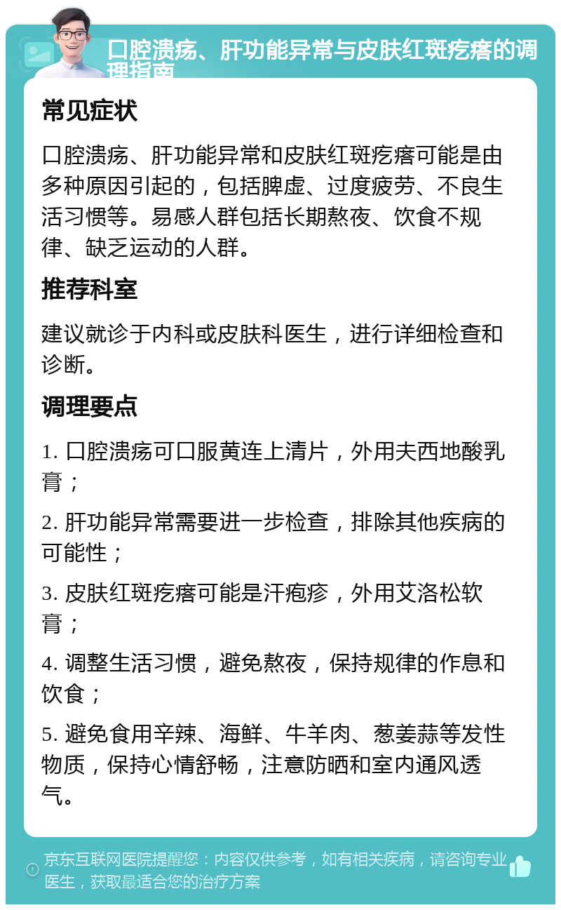 口腔溃疡、肝功能异常与皮肤红斑疙瘩的调理指南 常见症状 口腔溃疡、肝功能异常和皮肤红斑疙瘩可能是由多种原因引起的，包括脾虚、过度疲劳、不良生活习惯等。易感人群包括长期熬夜、饮食不规律、缺乏运动的人群。 推荐科室 建议就诊于内科或皮肤科医生，进行详细检查和诊断。 调理要点 1. 口腔溃疡可口服黄连上清片，外用夫西地酸乳膏； 2. 肝功能异常需要进一步检查，排除其他疾病的可能性； 3. 皮肤红斑疙瘩可能是汗疱疹，外用艾洛松软膏； 4. 调整生活习惯，避免熬夜，保持规律的作息和饮食； 5. 避免食用辛辣、海鲜、牛羊肉、葱姜蒜等发性物质，保持心情舒畅，注意防晒和室内通风透气。