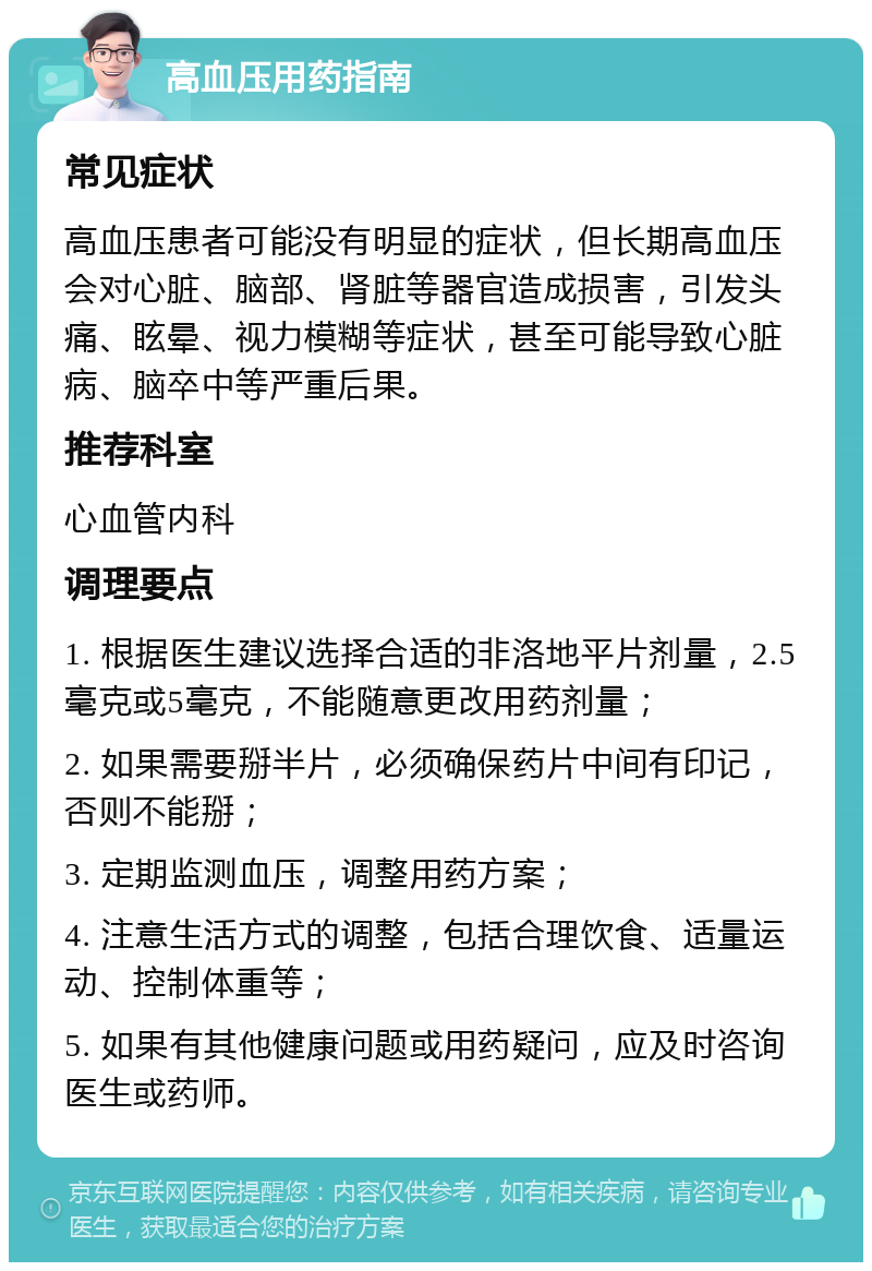 高血压用药指南 常见症状 高血压患者可能没有明显的症状，但长期高血压会对心脏、脑部、肾脏等器官造成损害，引发头痛、眩晕、视力模糊等症状，甚至可能导致心脏病、脑卒中等严重后果。 推荐科室 心血管内科 调理要点 1. 根据医生建议选择合适的非洛地平片剂量，2.5毫克或5毫克，不能随意更改用药剂量； 2. 如果需要掰半片，必须确保药片中间有印记，否则不能掰； 3. 定期监测血压，调整用药方案； 4. 注意生活方式的调整，包括合理饮食、适量运动、控制体重等； 5. 如果有其他健康问题或用药疑问，应及时咨询医生或药师。