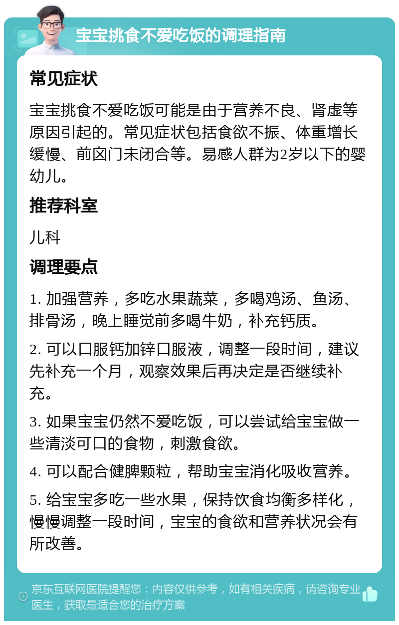 宝宝挑食不爱吃饭的调理指南 常见症状 宝宝挑食不爱吃饭可能是由于营养不良、肾虚等原因引起的。常见症状包括食欲不振、体重增长缓慢、前囟门未闭合等。易感人群为2岁以下的婴幼儿。 推荐科室 儿科 调理要点 1. 加强营养，多吃水果蔬菜，多喝鸡汤、鱼汤、排骨汤，晚上睡觉前多喝牛奶，补充钙质。 2. 可以口服钙加锌口服液，调整一段时间，建议先补充一个月，观察效果后再决定是否继续补充。 3. 如果宝宝仍然不爱吃饭，可以尝试给宝宝做一些清淡可口的食物，刺激食欲。 4. 可以配合健脾颗粒，帮助宝宝消化吸收营养。 5. 给宝宝多吃一些水果，保持饮食均衡多样化，慢慢调整一段时间，宝宝的食欲和营养状况会有所改善。