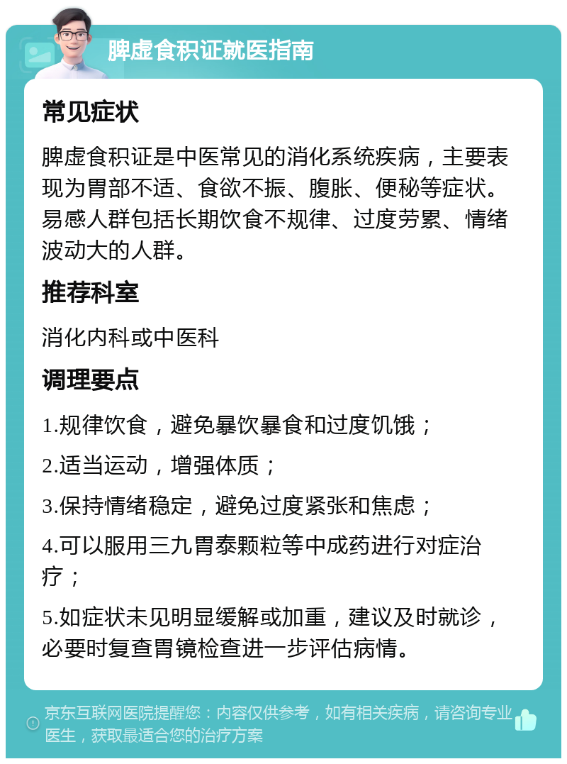 脾虚食积证就医指南 常见症状 脾虚食积证是中医常见的消化系统疾病，主要表现为胃部不适、食欲不振、腹胀、便秘等症状。易感人群包括长期饮食不规律、过度劳累、情绪波动大的人群。 推荐科室 消化内科或中医科 调理要点 1.规律饮食，避免暴饮暴食和过度饥饿； 2.适当运动，增强体质； 3.保持情绪稳定，避免过度紧张和焦虑； 4.可以服用三九胃泰颗粒等中成药进行对症治疗； 5.如症状未见明显缓解或加重，建议及时就诊，必要时复查胃镜检查进一步评估病情。