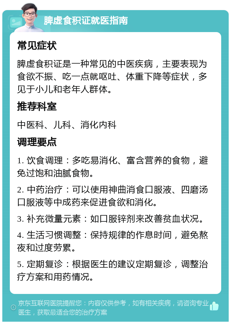 脾虚食积证就医指南 常见症状 脾虚食积证是一种常见的中医疾病，主要表现为食欲不振、吃一点就呕吐、体重下降等症状，多见于小儿和老年人群体。 推荐科室 中医科、儿科、消化内科 调理要点 1. 饮食调理：多吃易消化、富含营养的食物，避免过饱和油腻食物。 2. 中药治疗：可以使用神曲消食口服液、四磨汤口服液等中成药来促进食欲和消化。 3. 补充微量元素：如口服锌剂来改善贫血状况。 4. 生活习惯调整：保持规律的作息时间，避免熬夜和过度劳累。 5. 定期复诊：根据医生的建议定期复诊，调整治疗方案和用药情况。