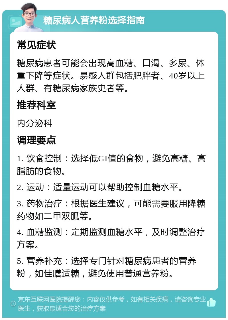 糖尿病人营养粉选择指南 常见症状 糖尿病患者可能会出现高血糖、口渴、多尿、体重下降等症状。易感人群包括肥胖者、40岁以上人群、有糖尿病家族史者等。 推荐科室 内分泌科 调理要点 1. 饮食控制：选择低GI值的食物，避免高糖、高脂肪的食物。 2. 运动：适量运动可以帮助控制血糖水平。 3. 药物治疗：根据医生建议，可能需要服用降糖药物如二甲双胍等。 4. 血糖监测：定期监测血糖水平，及时调整治疗方案。 5. 营养补充：选择专门针对糖尿病患者的营养粉，如佳膳适糖，避免使用普通营养粉。