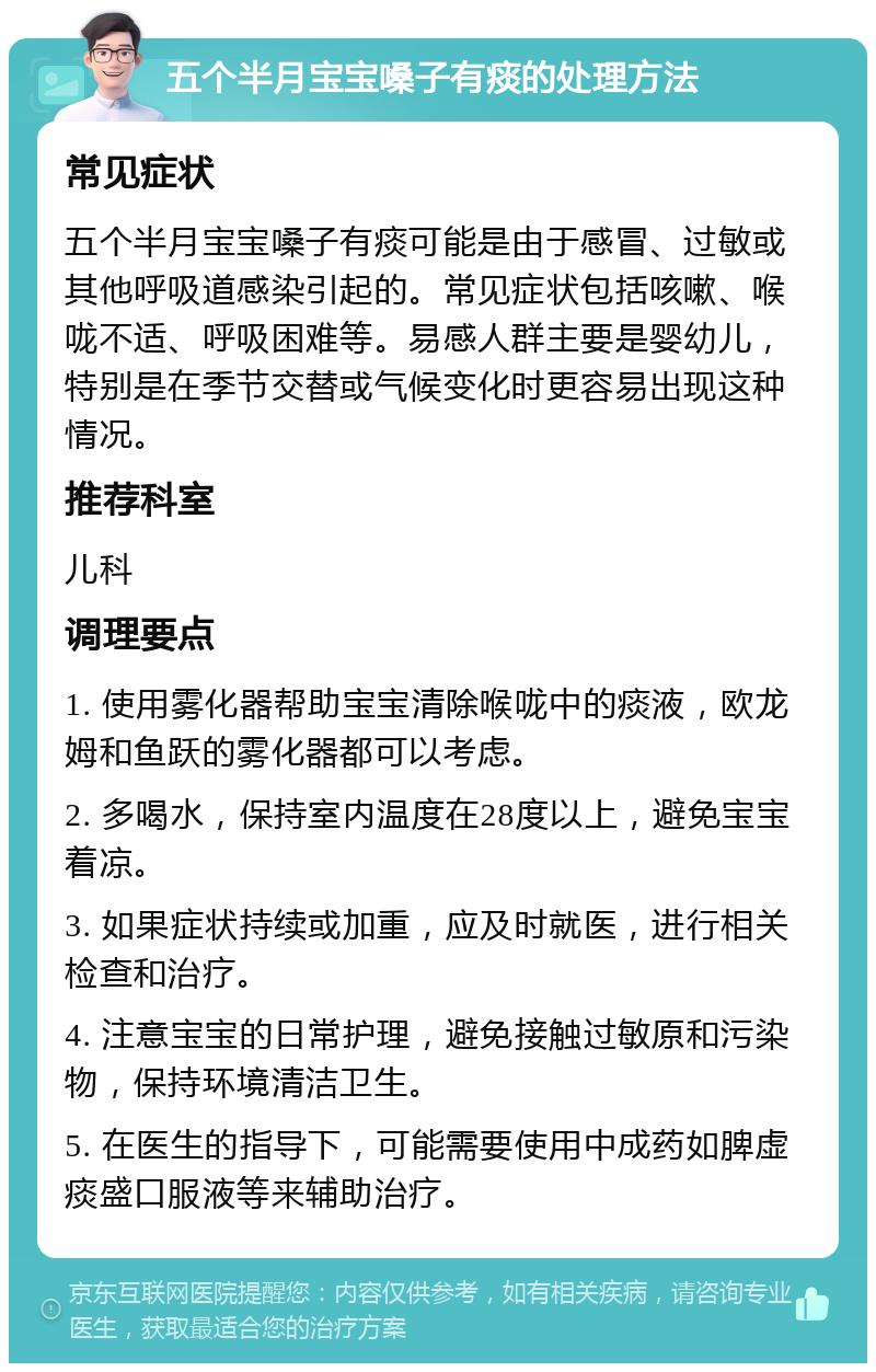 五个半月宝宝嗓子有痰的处理方法 常见症状 五个半月宝宝嗓子有痰可能是由于感冒、过敏或其他呼吸道感染引起的。常见症状包括咳嗽、喉咙不适、呼吸困难等。易感人群主要是婴幼儿，特别是在季节交替或气候变化时更容易出现这种情况。 推荐科室 儿科 调理要点 1. 使用雾化器帮助宝宝清除喉咙中的痰液，欧龙姆和鱼跃的雾化器都可以考虑。 2. 多喝水，保持室内温度在28度以上，避免宝宝着凉。 3. 如果症状持续或加重，应及时就医，进行相关检查和治疗。 4. 注意宝宝的日常护理，避免接触过敏原和污染物，保持环境清洁卫生。 5. 在医生的指导下，可能需要使用中成药如脾虚痰盛口服液等来辅助治疗。