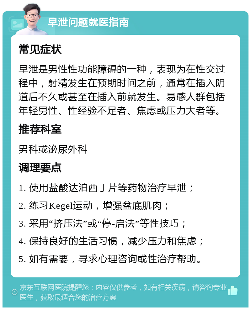 早泄问题就医指南 常见症状 早泄是男性性功能障碍的一种，表现为在性交过程中，射精发生在预期时间之前，通常在插入阴道后不久或甚至在插入前就发生。易感人群包括年轻男性、性经验不足者、焦虑或压力大者等。 推荐科室 男科或泌尿外科 调理要点 1. 使用盐酸达泊西丁片等药物治疗早泄； 2. 练习Kegel运动，增强盆底肌肉； 3. 采用“挤压法”或“停-启法”等性技巧； 4. 保持良好的生活习惯，减少压力和焦虑； 5. 如有需要，寻求心理咨询或性治疗帮助。