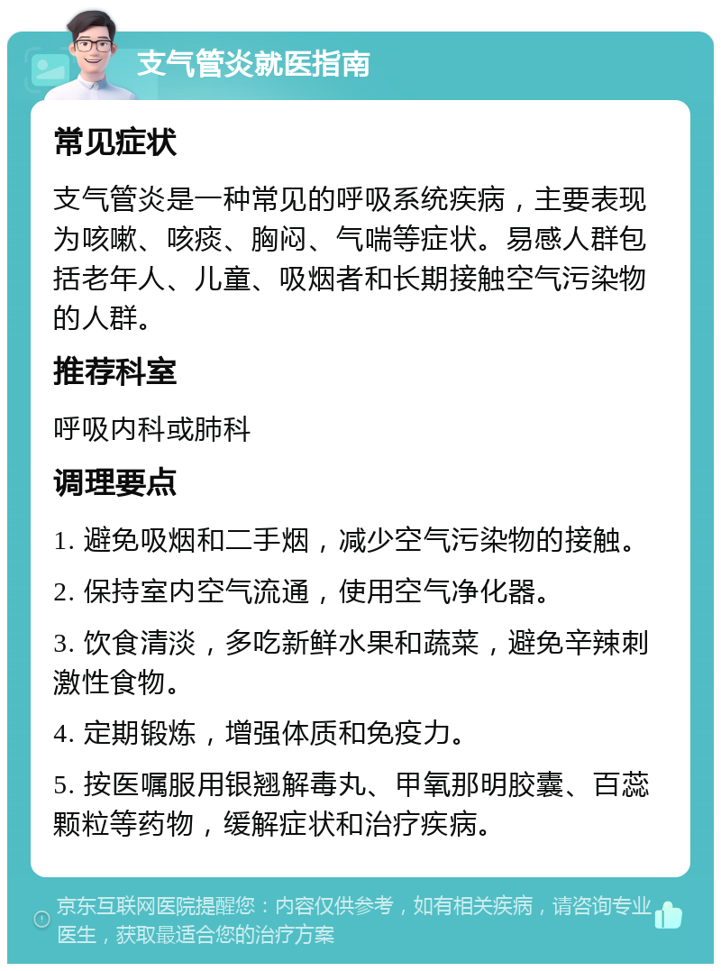 支气管炎就医指南 常见症状 支气管炎是一种常见的呼吸系统疾病，主要表现为咳嗽、咳痰、胸闷、气喘等症状。易感人群包括老年人、儿童、吸烟者和长期接触空气污染物的人群。 推荐科室 呼吸内科或肺科 调理要点 1. 避免吸烟和二手烟，减少空气污染物的接触。 2. 保持室内空气流通，使用空气净化器。 3. 饮食清淡，多吃新鲜水果和蔬菜，避免辛辣刺激性食物。 4. 定期锻炼，增强体质和免疫力。 5. 按医嘱服用银翘解毒丸、甲氧那明胶囊、百蕊颗粒等药物，缓解症状和治疗疾病。