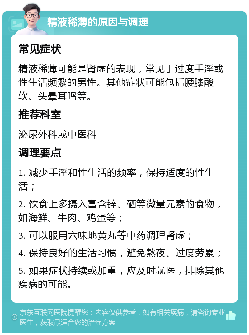 精液稀薄的原因与调理 常见症状 精液稀薄可能是肾虚的表现，常见于过度手淫或性生活频繁的男性。其他症状可能包括腰膝酸软、头晕耳鸣等。 推荐科室 泌尿外科或中医科 调理要点 1. 减少手淫和性生活的频率，保持适度的性生活； 2. 饮食上多摄入富含锌、硒等微量元素的食物，如海鲜、牛肉、鸡蛋等； 3. 可以服用六味地黄丸等中药调理肾虚； 4. 保持良好的生活习惯，避免熬夜、过度劳累； 5. 如果症状持续或加重，应及时就医，排除其他疾病的可能。