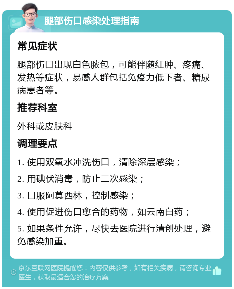 腿部伤口感染处理指南 常见症状 腿部伤口出现白色脓包，可能伴随红肿、疼痛、发热等症状，易感人群包括免疫力低下者、糖尿病患者等。 推荐科室 外科或皮肤科 调理要点 1. 使用双氧水冲洗伤口，清除深层感染； 2. 用碘伏消毒，防止二次感染； 3. 口服阿莫西林，控制感染； 4. 使用促进伤口愈合的药物，如云南白药； 5. 如果条件允许，尽快去医院进行清创处理，避免感染加重。