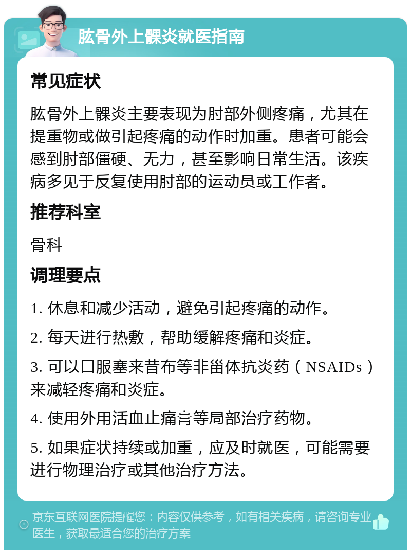 肱骨外上髁炎就医指南 常见症状 肱骨外上髁炎主要表现为肘部外侧疼痛，尤其在提重物或做引起疼痛的动作时加重。患者可能会感到肘部僵硬、无力，甚至影响日常生活。该疾病多见于反复使用肘部的运动员或工作者。 推荐科室 骨科 调理要点 1. 休息和减少活动，避免引起疼痛的动作。 2. 每天进行热敷，帮助缓解疼痛和炎症。 3. 可以口服塞来昔布等非甾体抗炎药（NSAIDs）来减轻疼痛和炎症。 4. 使用外用活血止痛膏等局部治疗药物。 5. 如果症状持续或加重，应及时就医，可能需要进行物理治疗或其他治疗方法。