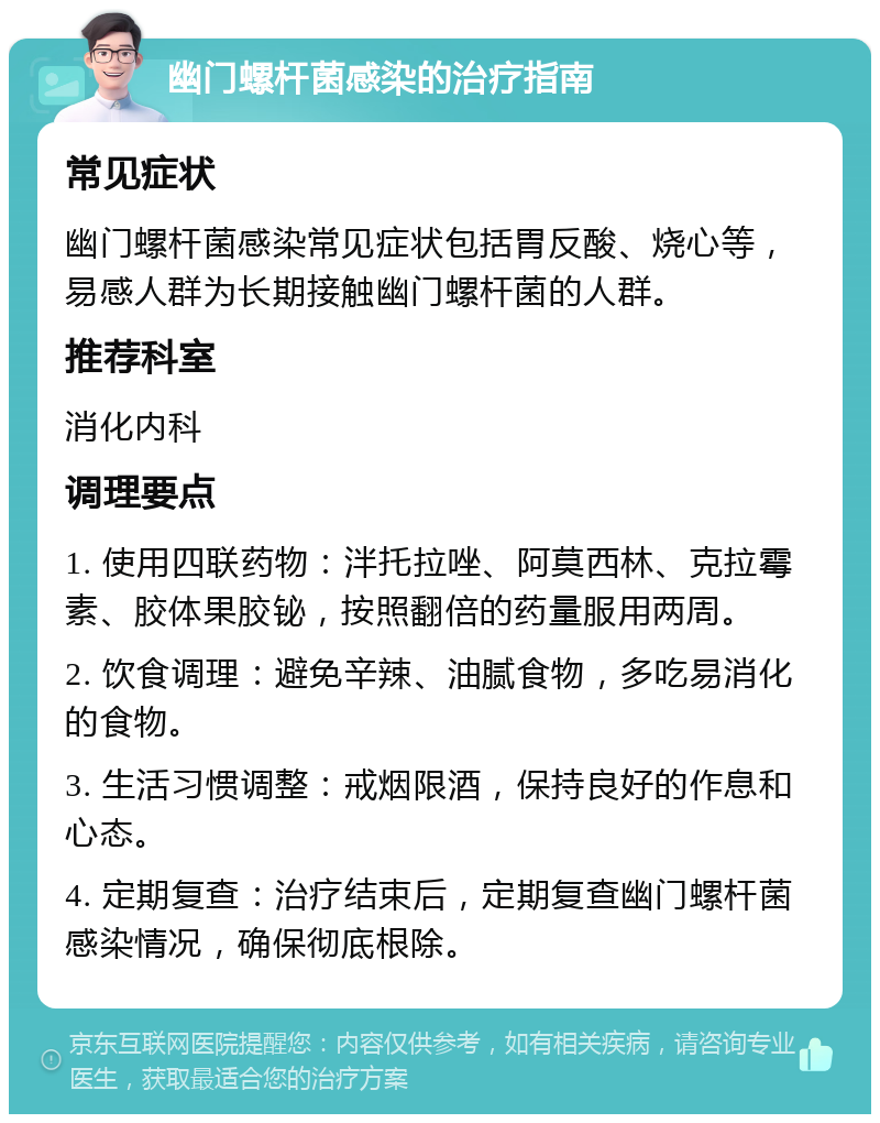 幽门螺杆菌感染的治疗指南 常见症状 幽门螺杆菌感染常见症状包括胃反酸、烧心等，易感人群为长期接触幽门螺杆菌的人群。 推荐科室 消化内科 调理要点 1. 使用四联药物：泮托拉唑、阿莫西林、克拉霉素、胶体果胶铋，按照翻倍的药量服用两周。 2. 饮食调理：避免辛辣、油腻食物，多吃易消化的食物。 3. 生活习惯调整：戒烟限酒，保持良好的作息和心态。 4. 定期复查：治疗结束后，定期复查幽门螺杆菌感染情况，确保彻底根除。