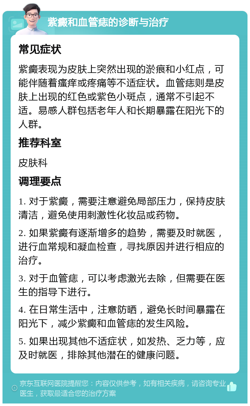 紫癜和血管痣的诊断与治疗 常见症状 紫癜表现为皮肤上突然出现的淤痕和小红点，可能伴随着瘙痒或疼痛等不适症状。血管痣则是皮肤上出现的红色或紫色小斑点，通常不引起不适。易感人群包括老年人和长期暴露在阳光下的人群。 推荐科室 皮肤科 调理要点 1. 对于紫癜，需要注意避免局部压力，保持皮肤清洁，避免使用刺激性化妆品或药物。 2. 如果紫癜有逐渐增多的趋势，需要及时就医，进行血常规和凝血检查，寻找原因并进行相应的治疗。 3. 对于血管痣，可以考虑激光去除，但需要在医生的指导下进行。 4. 在日常生活中，注意防晒，避免长时间暴露在阳光下，减少紫癜和血管痣的发生风险。 5. 如果出现其他不适症状，如发热、乏力等，应及时就医，排除其他潜在的健康问题。