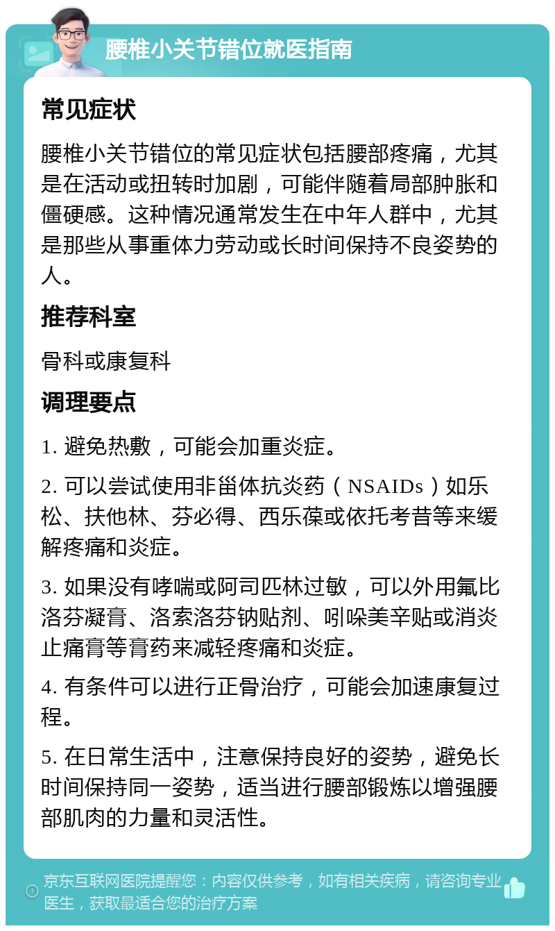 腰椎小关节错位就医指南 常见症状 腰椎小关节错位的常见症状包括腰部疼痛，尤其是在活动或扭转时加剧，可能伴随着局部肿胀和僵硬感。这种情况通常发生在中年人群中，尤其是那些从事重体力劳动或长时间保持不良姿势的人。 推荐科室 骨科或康复科 调理要点 1. 避免热敷，可能会加重炎症。 2. 可以尝试使用非甾体抗炎药（NSAIDs）如乐松、扶他林、芬必得、西乐葆或依托考昔等来缓解疼痛和炎症。 3. 如果没有哮喘或阿司匹林过敏，可以外用氟比洛芬凝膏、洛索洛芬钠贴剂、吲哚美辛贴或消炎止痛膏等膏药来减轻疼痛和炎症。 4. 有条件可以进行正骨治疗，可能会加速康复过程。 5. 在日常生活中，注意保持良好的姿势，避免长时间保持同一姿势，适当进行腰部锻炼以增强腰部肌肉的力量和灵活性。