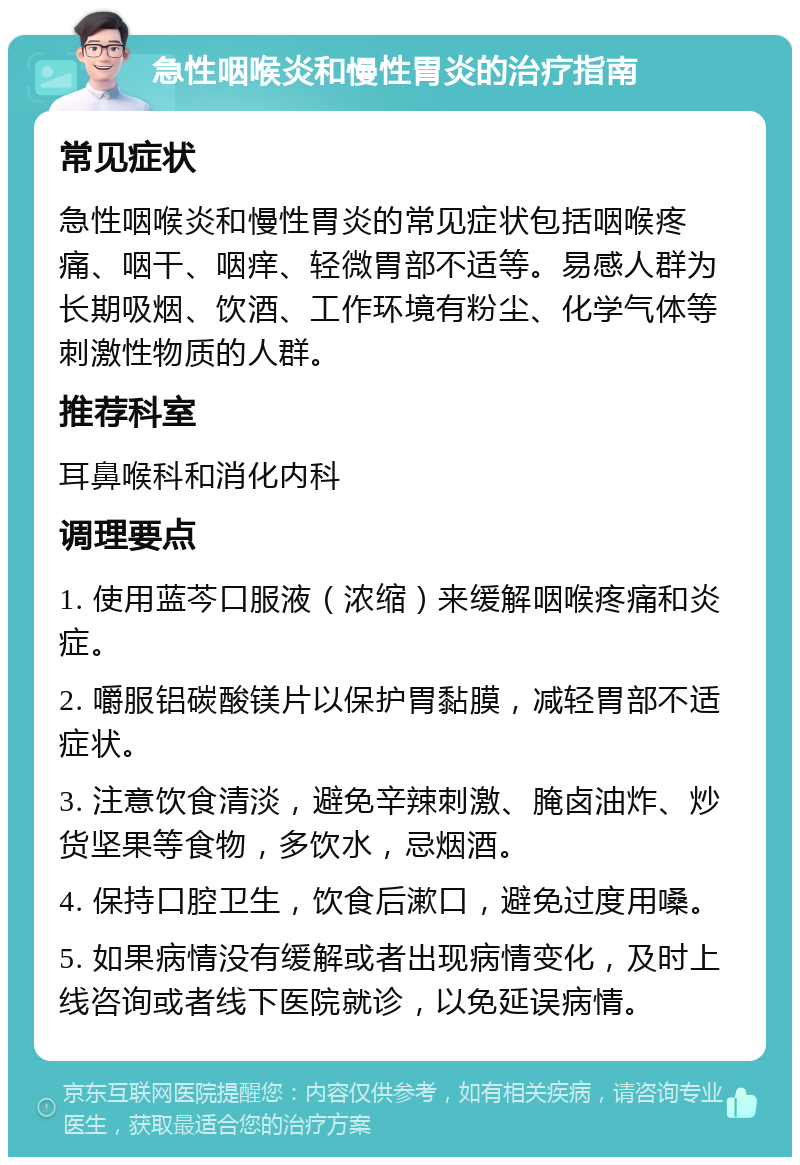 急性咽喉炎和慢性胃炎的治疗指南 常见症状 急性咽喉炎和慢性胃炎的常见症状包括咽喉疼痛、咽干、咽痒、轻微胃部不适等。易感人群为长期吸烟、饮酒、工作环境有粉尘、化学气体等刺激性物质的人群。 推荐科室 耳鼻喉科和消化内科 调理要点 1. 使用蓝芩口服液（浓缩）来缓解咽喉疼痛和炎症。 2. 嚼服铝碳酸镁片以保护胃黏膜，减轻胃部不适症状。 3. 注意饮食清淡，避免辛辣刺激、腌卤油炸、炒货坚果等食物，多饮水，忌烟酒。 4. 保持口腔卫生，饮食后漱口，避免过度用嗓。 5. 如果病情没有缓解或者出现病情变化，及时上线咨询或者线下医院就诊，以免延误病情。