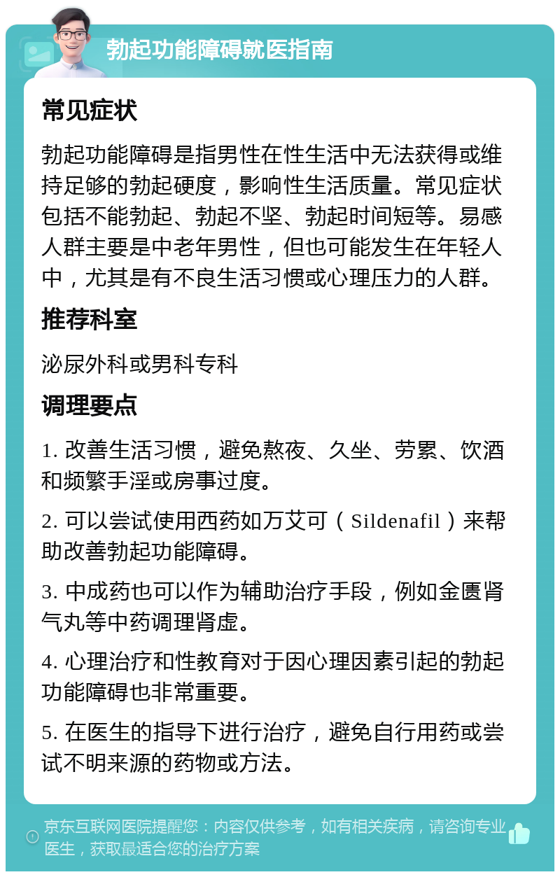 勃起功能障碍就医指南 常见症状 勃起功能障碍是指男性在性生活中无法获得或维持足够的勃起硬度，影响性生活质量。常见症状包括不能勃起、勃起不坚、勃起时间短等。易感人群主要是中老年男性，但也可能发生在年轻人中，尤其是有不良生活习惯或心理压力的人群。 推荐科室 泌尿外科或男科专科 调理要点 1. 改善生活习惯，避免熬夜、久坐、劳累、饮酒和频繁手淫或房事过度。 2. 可以尝试使用西药如万艾可（Sildenafil）来帮助改善勃起功能障碍。 3. 中成药也可以作为辅助治疗手段，例如金匮肾气丸等中药调理肾虚。 4. 心理治疗和性教育对于因心理因素引起的勃起功能障碍也非常重要。 5. 在医生的指导下进行治疗，避免自行用药或尝试不明来源的药物或方法。