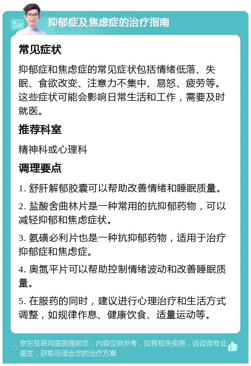 抑郁症及焦虑症的治疗指南 常见症状 抑郁症和焦虑症的常见症状包括情绪低落、失眠、食欲改变、注意力不集中、易怒、疲劳等。这些症状可能会影响日常生活和工作，需要及时就医。 推荐科室 精神科或心理科 调理要点 1. 舒肝解郁胶囊可以帮助改善情绪和睡眠质量。 2. 盐酸舍曲林片是一种常用的抗抑郁药物，可以减轻抑郁和焦虑症状。 3. 氨磺必利片也是一种抗抑郁药物，适用于治疗抑郁症和焦虑症。 4. 奥氮平片可以帮助控制情绪波动和改善睡眠质量。 5. 在服药的同时，建议进行心理治疗和生活方式调整，如规律作息、健康饮食、适量运动等。