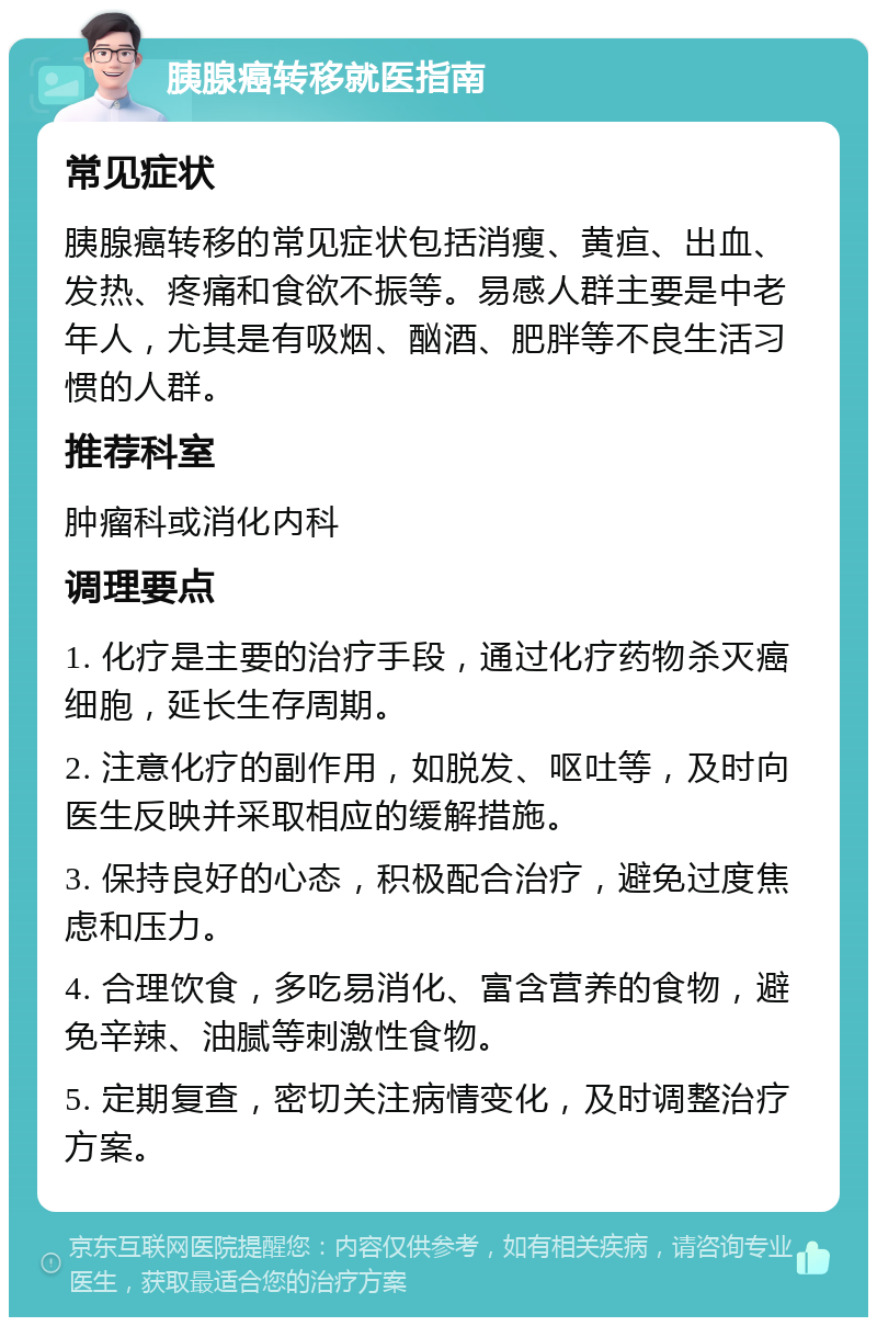 胰腺癌转移就医指南 常见症状 胰腺癌转移的常见症状包括消瘦、黄疸、出血、发热、疼痛和食欲不振等。易感人群主要是中老年人，尤其是有吸烟、酗酒、肥胖等不良生活习惯的人群。 推荐科室 肿瘤科或消化内科 调理要点 1. 化疗是主要的治疗手段，通过化疗药物杀灭癌细胞，延长生存周期。 2. 注意化疗的副作用，如脱发、呕吐等，及时向医生反映并采取相应的缓解措施。 3. 保持良好的心态，积极配合治疗，避免过度焦虑和压力。 4. 合理饮食，多吃易消化、富含营养的食物，避免辛辣、油腻等刺激性食物。 5. 定期复查，密切关注病情变化，及时调整治疗方案。