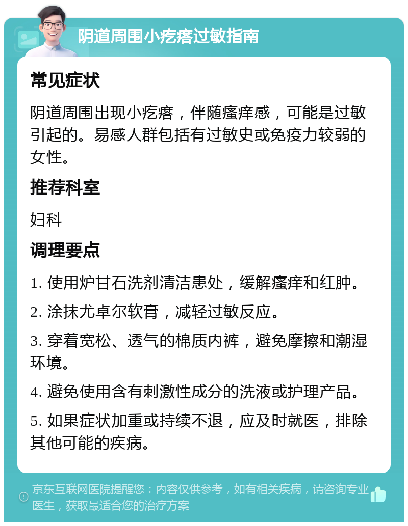 阴道周围小疙瘩过敏指南 常见症状 阴道周围出现小疙瘩，伴随瘙痒感，可能是过敏引起的。易感人群包括有过敏史或免疫力较弱的女性。 推荐科室 妇科 调理要点 1. 使用炉甘石洗剂清洁患处，缓解瘙痒和红肿。 2. 涂抹尤卓尔软膏，减轻过敏反应。 3. 穿着宽松、透气的棉质内裤，避免摩擦和潮湿环境。 4. 避免使用含有刺激性成分的洗液或护理产品。 5. 如果症状加重或持续不退，应及时就医，排除其他可能的疾病。