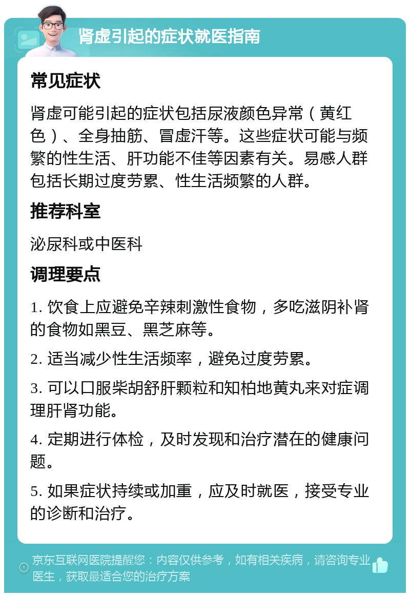 肾虚引起的症状就医指南 常见症状 肾虚可能引起的症状包括尿液颜色异常（黄红色）、全身抽筋、冒虚汗等。这些症状可能与频繁的性生活、肝功能不佳等因素有关。易感人群包括长期过度劳累、性生活频繁的人群。 推荐科室 泌尿科或中医科 调理要点 1. 饮食上应避免辛辣刺激性食物，多吃滋阴补肾的食物如黑豆、黑芝麻等。 2. 适当减少性生活频率，避免过度劳累。 3. 可以口服柴胡舒肝颗粒和知柏地黄丸来对症调理肝肾功能。 4. 定期进行体检，及时发现和治疗潜在的健康问题。 5. 如果症状持续或加重，应及时就医，接受专业的诊断和治疗。