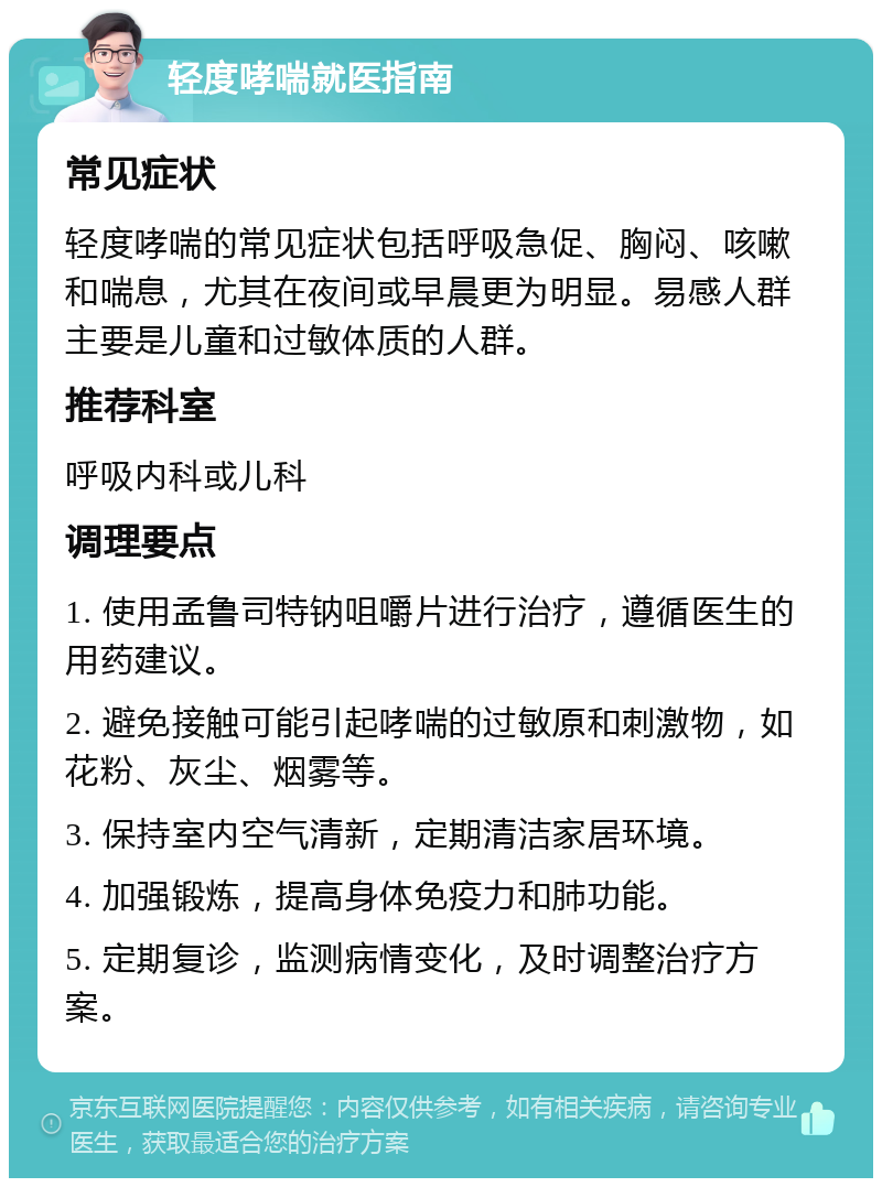 轻度哮喘就医指南 常见症状 轻度哮喘的常见症状包括呼吸急促、胸闷、咳嗽和喘息，尤其在夜间或早晨更为明显。易感人群主要是儿童和过敏体质的人群。 推荐科室 呼吸内科或儿科 调理要点 1. 使用孟鲁司特钠咀嚼片进行治疗，遵循医生的用药建议。 2. 避免接触可能引起哮喘的过敏原和刺激物，如花粉、灰尘、烟雾等。 3. 保持室内空气清新，定期清洁家居环境。 4. 加强锻炼，提高身体免疫力和肺功能。 5. 定期复诊，监测病情变化，及时调整治疗方案。