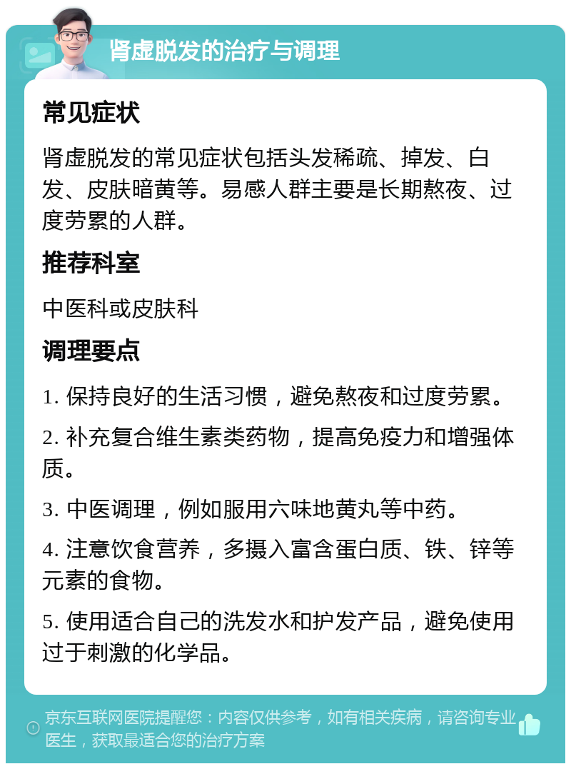 肾虚脱发的治疗与调理 常见症状 肾虚脱发的常见症状包括头发稀疏、掉发、白发、皮肤暗黄等。易感人群主要是长期熬夜、过度劳累的人群。 推荐科室 中医科或皮肤科 调理要点 1. 保持良好的生活习惯，避免熬夜和过度劳累。 2. 补充复合维生素类药物，提高免疫力和增强体质。 3. 中医调理，例如服用六味地黄丸等中药。 4. 注意饮食营养，多摄入富含蛋白质、铁、锌等元素的食物。 5. 使用适合自己的洗发水和护发产品，避免使用过于刺激的化学品。